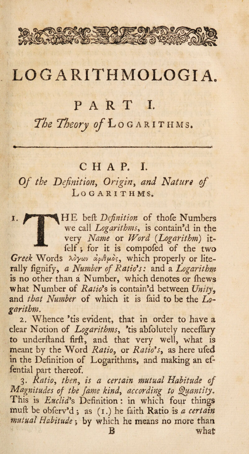 LOGARITHMOLOGIA. PART I. The Theory ^Logarithms. CHAP. I. Of the Definition, Origin, and 'Nature of Logarithms. I. bcft Definition of thofe Numbers “ we call Logarithms^ is contain’d in the very Name or Word {Logarithm) it- felf *, for it IS compofed of the two Greek Words Xoym which properly or lite¬ rally fignify, a Number of Rations: and a Logarithm is no other than a Number, which denotes or fhews what Number of Rations is contain’d between Unity^ and that Number of which it is faid to be the Lo- garithm. 2. Whence ’tis evident, that in order to have a clear Notion of Logarithms^ *tis abfolutely neceflary to underftand firft, and that very well, what is meant by the Word Ratio^ or Ratio’s^ as here ufed in the Definition of Logarithms, and making an ef- fential part thereof. 3. Ratio^ then^ is a certain mutual Habitude of Magnitudes of the fame kind^ according to ^antity. This is Euclid^s Definition : in which four things mufi: be obferv’d •, as (i.) he faith Ratio is a certain mutual Habitude 5 by which he means no more than B what