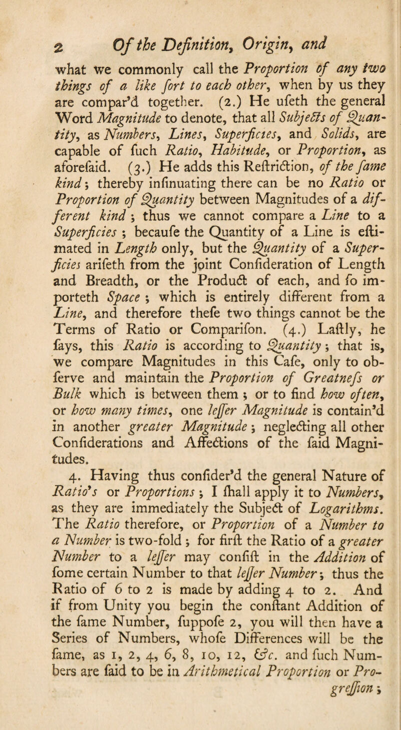 what We commonly call the Proportion of any two things of a like fort to each other^ when by us they are compar’d together. (2.) He ufeth the general Word Magnitude to denote, that all Subjects of Sftian- tity^ as Numbers^ Lines^ Superficies^ and Solids^ are capable of fuch Ratio^ Habitude^ or Proportion^ as aforefaid. (3.) He adds this Reftridion, of the fame kind \ thereby infinuating there can be no Ratio or Proportion of ^antity between Magnitudes of a dif~ ferent kind ; thus we cannot compare a Line to a Superficies ; becaufe the Quantity of a Line is efti- mated in Length only, but the ^antity of a Super- ficies arlfeth from the joint Confideration of Length and Breadth, or the Produd of each, and fo im- porteth Space ; which is entirely different from a Line^ and therefore thefe two things cannot be the Terms of Ratio or Comparifon. (4-) Laftly, he fays, this Ratio is according to ^antity; that is, we compare Magnitudes in this Cafe, only to ob- ferve and maintain the Proportion of Greatnefs or Bulk which is between them ; or to find how often^ or how many times^ one leffer Magnitude is contain’d in another greater Magnitude \ negleding all other Confiderations and Affedions of the faid Magni¬ tudes. 4. Having thus confider’d the general Nature of Rations or Proportions ; I fhall apply it to Numbers^ as they are immediately the Subjed of Logarithms, The Ratio therefore, or Proportion of a Number to a Number is two-fold ; for firfl: the Ratio of a greater Number to a leffer may confifi: in the Addition of fome certain Number to that lefjer Number-^ thus the Ratio of 6 to 2 is made by adding 4 to 2. And if from Unity you begin the conftant Addition of the fame Number, fuppofe 2, you will then have a Series of Numbers, whofe Differences will be the fame, as i, 2, 4, 6, 8, 10, 12, i^c. and fuch Num¬ bers are faid to be in Arithmetical Proportion or Pro--