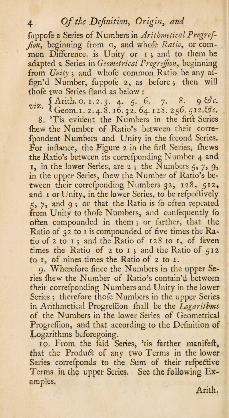 fappofe a Series of Numbers in Arithmetical Progref fion, beginning from o, and whofe Ratio, or com¬ mon Difference, is Unity or i ; and to them be adapted a Series in Geometrical Progrejfion, beginning from Unity ; and whofe common Ratio be any af- fign’d Number, fuppofe 2, as before ; then will thofe two Series ftand as below : S Arith. o. 1.2.3. 4. 5. 6. 7. 8. gGfc. VIZ. I Qeom.i. 2.4. 8.16. 32. 64.128. 256. 512.^5?^, 8. ’Tis evident the Numbers in the firft Series fliew the Number of Ratio’s between their corre- fpondent Numbers and Unity in the fecond Series. For inftance, the Figure 2 in the firft Series, fhews the Ratio’s between its correfponding Number 4 and I, in the lower Series, are 2 ; the Numbers 5, 7, 9, in the upper Series, fhew the Number of Ratio’s be¬ tween their correfponding Numbers 32, 128, 512, and I or Unity, in the lower Series, to be refpecftively 5, 7, and 9 ; or that the Ratio is fo often repeated from Unity to thofe Numbers, and confequently fo often compounded in them *, or farther, that the Ratio of 32 to I is compounded of five times the Ra¬ tio of 2 to I ; and the Ratio of 128 to i, of feven times the Ratio of 2 to i ; and the Ratio of 512 to I, of nines times the Ratio of 2 to i. 9. Wherefore fince the Numbers in the upper Se¬ ries ftiew the Number of Ratio’s contain’d between their correfponding Numbers and Unity in the lower Series ; therefore thofe Numbers in the upper Series in Arithmetical Progreftion fhall be the Logarithms of the Numbers in the lower Series of Geometrical Progreftion, and that according to the Definition of J^ogarithms beforegoing. 10. From the faid Series, ’tis farther manifeft, that the Produdl of any two Terms in the lower Series correfponds to the Sum of their refpedive Terms in thq upper Series. See the following Ex¬ amples. Arith.