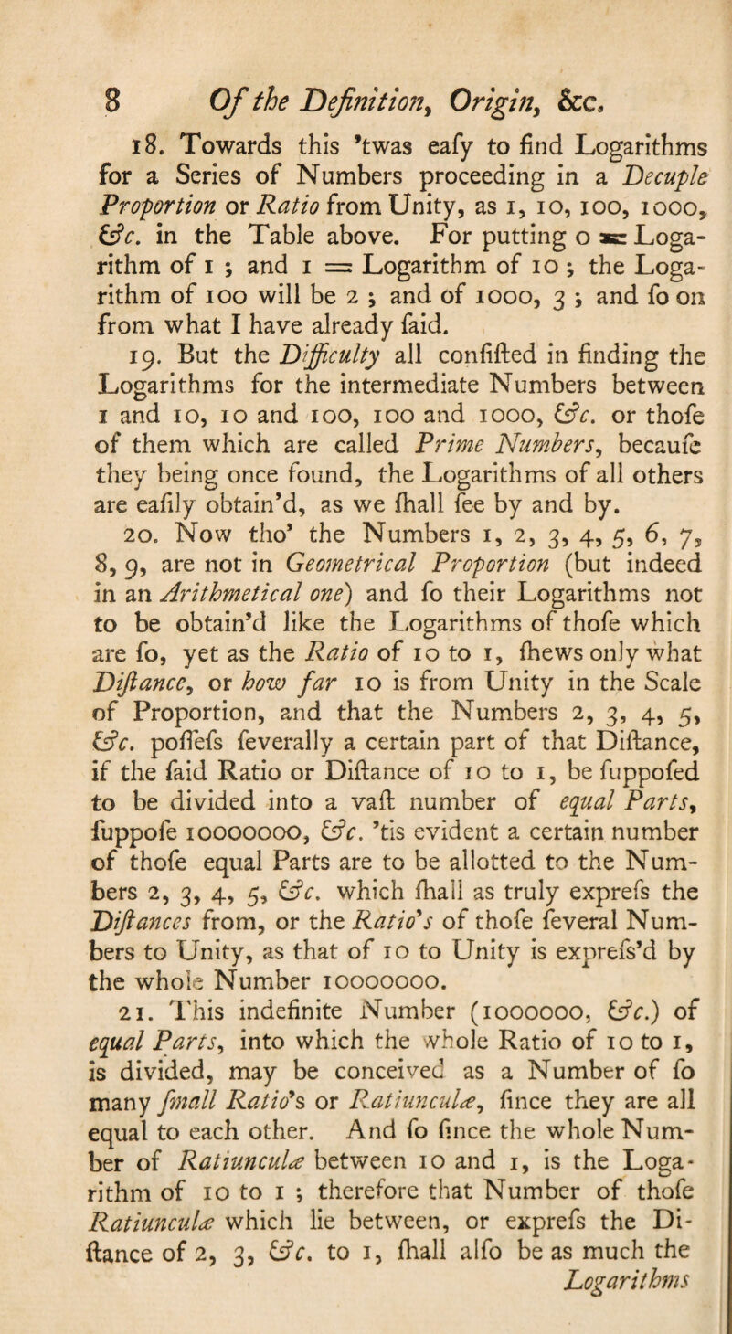 18. Towards this ’twas eafy to find Logarithms for a Series of Numbers proceeding in a Decuple Proportion or from Unity, as i, lo, loo, looo, in the Table above. For putting o ae Loga¬ rithm of I ; and I = Logarithm of lo; the Loga¬ rithm of lOo will be 2 ; and of 1000, 3 ; and fo on from what I have already faid. 19. But the Difficulty all confifted in finding the Logarithms for the intermediate Numbers between I and 10, 10 and 100, 100 and 1000, f£c. or thofe of them which are called Prime Numbers^ becaufe they being once found, the Logarithms of all others are eafily obtain’d, as we fhall fee by and by. 20. Now tho’ the Numbers i, 2, 3, 4, 5, 6, 7, 8, 9, are not in Geometrical Proportion (but indeed in an Arithmetical one) and fo their Logarithms not to be obtain’d like the Logarithms of thofe which are fo, yet as the Ratio of 10 to i, (hews only what DiJiancCy or how far 10 is from Unity in the Scale of Proportion, and that the Numbers 2, 3, 4, 5, fAc. pofiefs feverally a certain part of that Diftance, if the faid Ratio or Diftance of 10 to i, be fuppofed to be divided into a vaft number of equal PartSy fuppofe 10000000, fAc, ’tls evident a certain number of thofe equal Parts are to be allotted to the Num¬ bers 2, 3, 4, 5, which fhall as truly exprefs the Diftances from, or the Ratio's of thofe feveral Num¬ bers to Unity, as that of 10 to Unity is exprefs’d by the whole Number 10000000. 21. This indefinite Number (1000000, of equal Parts^ into which the whole Ratio of 10 to i, is divided, may be conceived as a Number of fo many fmall Ratio's or P.atiuncul^^ fince they are all equal to each other. And fo fince the whole Num¬ ber of RatiuncuU between 10 and i, is the Loga¬ rithm of 10 to I ; therefore that Number of thofe RatiuncuU which lie between, or exprefs the Di¬ ftance of 2, 3, to I, fhall alfo be as much the Logarithms