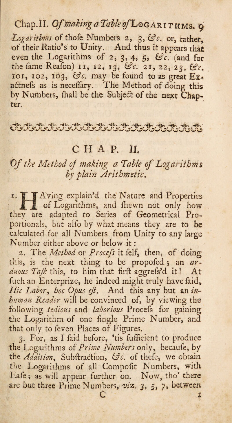 Logarithms of thofe Numbers 2, 3, ^c. or, rather, of their Ratio’s to Unity. And thus it appears that even the Logarithms of 2, 3, 4, 5, ^c. (and for the fame Reafon) ii, 12, 13, ^c. 21, 22, 23, fsfr, 101, 102, 103, may be'found to as great Ex-^ adnefs as is neceffary. The Method of doing this by Numbers, fhall be the Subje6t of the next Chap¬ ter. CHAP. IL Of the Method of snaking a Table of Logarithms by plam Arithmetic, I. T TAving explain’d the'Nature and Properties j|7j[ of Logarithms, and iliewn not only how they are adapted to Series of Geometrical Pro¬ portionals, but alfo by what means they are to be calculated for all Numbers from Unity to any large Number either above or below it: 2. The Method or Procefs it felf, then, of doing this, is the next thing to be propofed *, an ar¬ duous Lafz this, to him that firft aggrefs’d it! At fuch an Enterprize, he indeed might truly have faid. Hie Labor^ hoc Opus eft. And this any but an in¬ human Reader will be convinced of, by viewing the following tedious and laborious Procefs for gaining the Logarithm of one fingle Prime Number, and that only to feven Places of Figures. 3. For, as 1 faid before, ’tis fufficient to produce the Logarithms of Prime Humbers only, becaufe, by the Addition^ Subftradtion, ^c. of thefe, we obtain the Logarithms of all Compofit Numbers, with Eafe; as will appear further on. Now, tho’ there are but three Prime Numbers, viz, 3, 5, 7, between C i