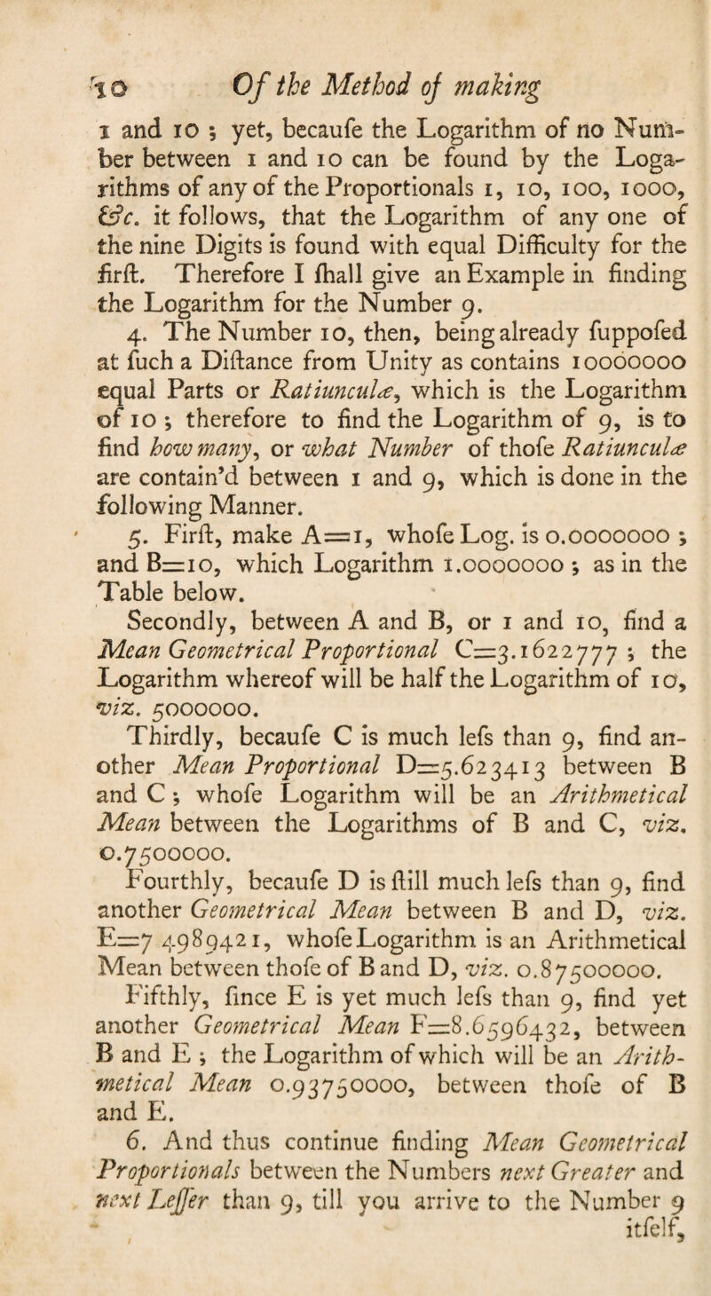 I and 10 ; yet, bccaufe the Logarithm of no Num¬ ber between i and lo can be found by the Loga¬ rithms of any of the Proportionals i, lo, lOO, looo, it follows, that the Logarithm of any one of the nine Digits is found with equal Difficulty for the iirft. Therefore I fhall give an Example in finding the Logarithm for the Number 9. 4. The Number 10, then, being already fuppofed at fuch a Diftance from Unity as contains 10060000 equal Parts or Ratiuncula^ which is the Logarithm of 10 ; therefore to find the Logarithm of 9, is to find how many^ or what 'Number of thofe Ratiuncul^e are contain’d between i and 9, which is done in the following Manner. 5. Firft, make A=i, whofeLog. Is 0.0000000 ; and 8=10, which Logarithm i.0000000 *, as in the Table below. I Secondly, between A and B, or i and 10, find a Mean Geometrical Proportional C=3.1622777 *, the Logarithm whereof will be half the Logarithm of i o, *viz. 5000000. Thirdly, becaufe C is much lefs than 9, find an¬ other Mean Proportional D=5.6234i3 between B and C *, whofe Logarithm will be an Arithmetical Mean between the Logarithms of B and C, viz, 0.7500000. Fourthly, becaufe D is flill much lefs than 9, find another Geometrical Mean between B and D, viz. E=7 4989421, whofe Logarithm is an Arithmetical Mean between thofe of B and D, viz, 0.87500000. fifthly, fince E is yet much lefs than 9, find yet another Geometrical Mean F=8.6596432, between B and E ; the Logarithm of which will be an Arith¬ metical Mean 0.93750000, between thofe of B and E. 6. And thus continue finding Mean Geometrical Proportionals between the Numbers next Greater and next LeJJer than 9, till you arrive to the Number 9 itfelf.