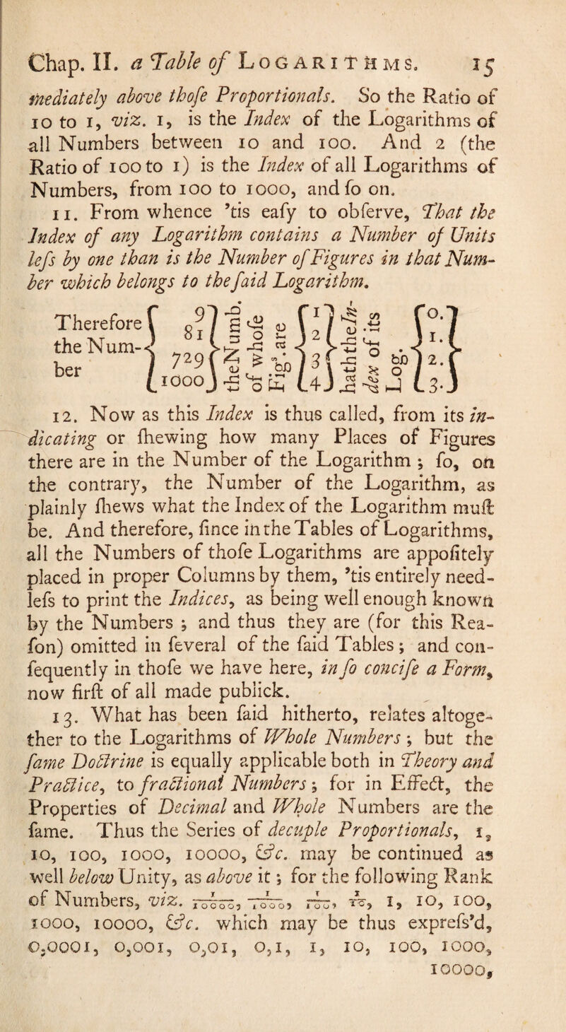fHediately above thofe Proportionals. So the Ratio of 10 to I, viz. I, is the Index of the Logarithms of all Numbers between 10 and 100. And 2 (the Ratio of 100 to i) is the Index of all Logarithms of Numbers, from 100 to 1000, andfoon. II. From whence ’tis eafy to obferve, I’hat the Index of any Logarithm contains a Number of Units lefs by one than is the Number of Figures in that Num¬ ber which belongs to thefaid Logarithm, Therefore the Num¬ ber 12. Now as this Index is thus called, from its in¬ dicating or (hewing how many Places of Figures there are in the Number of the Logarithm ; fo, on the contrary, the Number of the Logarithm, as plainly Hiews what the Index of the Logarithm mull be. And therefore, fince in the Tables of Logarithms, all the Numbers of thofe Logarithms are appofitely placed in proper Columns by them, ’tis entirely need- lefs to print the Indices., as being well enough known by the Numbers ; and thus they are (for this Rea- fon) omitted in feveral of the faid Tables ; and con- fequently in thofe we have here, in fo concife a Form^ now firft of all made publick. 13. What has been faid hitherto, relates altoge¬ ther to the Logarithms of Whole Numbers *, but the fame Lodirine is equally applicable both in Fheory and Practice, to fraciionai Numbers; for in EfFe(5l, the Properties of Decimal and Whole Numbers are the fame. Thus the Series of decuple Proportionals, 10, 100, 1000, 10000, ^c. may be continued as well belowXImXy^ as above it *, for the following Rank of Numbers, viz. 100, 1000, 10000, ^c. which may be thus exprefs’d, OjOooi, 0,001, 0,01, O5I, I, 10, 100, 1000, 10000,