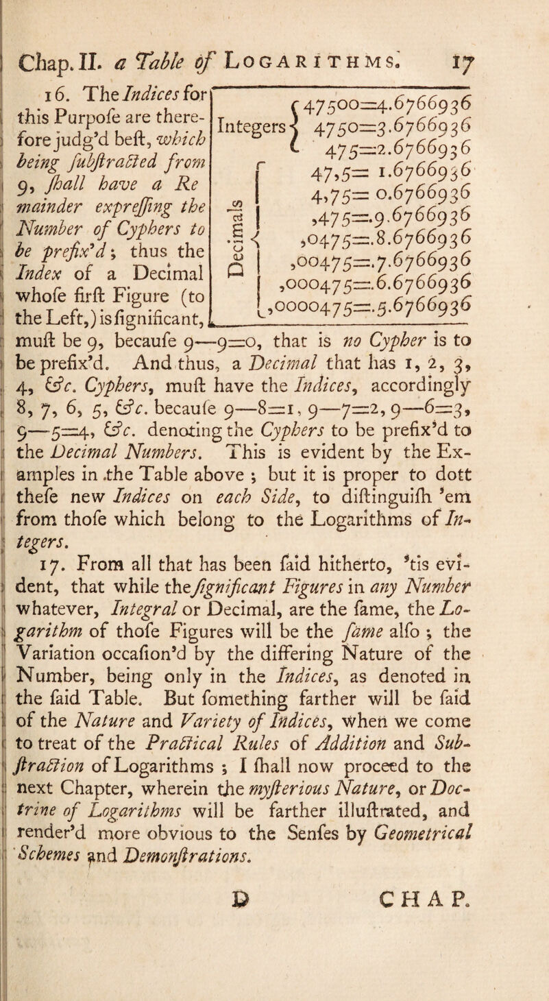 16. Tht Indices ^QY i this Purpofe are there- 3 forejudg’d beft, which 5 being fuhftrahied from I 9, fhall have a Re ;j mainder exprejfing the i Number of Cyphers to be prefix*d\ thus the i Index of a Decimal ( whofe firft Figure (to i theLeft,)isfignificant,, : muft be 9, becaufe 9—9=:o, that is no Cypher is to I be prefix’d. And thus, a Decimal that has i, 2, 2, . 4, f£c. Cyphers^ mufi: have the Indices^ accordingly ( ^5 7? b, 5, f^c, because 9—8=1, 9—7=2,9—6z=3, ] 9—denoting the Cyphers to be prefix’d to j the Decimal Numbers. This is evident by the Ex- [ amples in .the Table above ; but it is proper to dott I thefe new Indices on each Side., to diftinguifh *eni > from thofe which belong to the Logarithms of In- ' tegers. 17. From all that has been laid hitherto, Vis evi- : dent, that while thefignificcmt Figures in any Numbeir ’ whatever. Integral or Decimal, are the fame, the Lo^ i garithm of thofe Figures will be the fame alfo ; the Variation occafion’d by the differing Nature of the Number, being only in the Indices., as denoted in the faid Table. But fomething farther will be faid of the Nature and Variety of Indices., when we come : to treat of the Prabiical Rules of Addition and Sub- ' ftrablion of Logarithms ; I lhall now proceed to the I next Chapter, wherein the myfterious Nature., or Doc¬ trine of logarithms will be farther illuftrated, and render’d more obvious to the Senfes by Geometrical Schemes ^nd Demonjirations. D 47500^1:4.6766936 Integers-^ 4750=:3.6766936 475—2.6766936 47>5= 1.6766956 4,75= 0.6766936 ,475=.9-6766936 < ,o475=:.8.6766936 ,oo475=.7.6766936 ,000475=. 6.6766936 ,0000475=. 5.6766936 CO cd £ • o (U p CHAP.
