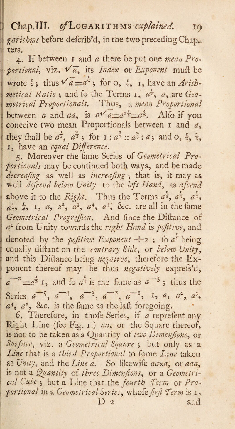 ! garithms before defcrib’d, in the two preceding Chap.-, ' ters. i X 4. If between i and a there be put one mean Pro- portional^ viz. its Index or Exponent muft be i' wrote I; thus ^a =<3^ ; for o, i, have an Arith¬ metical Ratio ; and fo the Terms i, are Geo¬ metrical Proportionals, Thus, a 7nean Proportional between a and is a^a-=:.a^^-=:a^. Alfo if you conceive tw'o mean Proportionals between i and they fhall be ; iox 1 \ v. \ a \ and o, 4, f, I, have an equal Difference. 5. Moreover the fame Series of Geometrical Pro¬ portionals may be continued both ways, and be made i| decreafmg as well as increafing ; that is, it may as i well defcend helozv Unity to the left Hand^ as afcend ?! above it to the Right. Thus the Terms ^5, ^4, I, ay a^y a'^\ &c. are all in the fame Geometrical Progreffion. And fince the Diftance of I from Unity towards the right Hand is pofitivCy and !; jt_ Ij denoted by the pofttive Exponent -\-2 *, fo being [! equally diftant on the contrary Side^ or below Unityy [( and this Diftance being negativCy therefore the Ex- :) ponent thereof may be thus negatively expreft’d, 1 a ~atd I, and fo a'^ h the fame as a ^ ; thus the i| Series a \ a a d~^^ a ^5 I5 ^5 aly j a^y &c. is the fame as the laft foregoing, i 6. Therefore, in thofe Series, if a reprefent any : Right Line (fee Fig. i.) aa^ or the Square thereof, ' is not to be taken as a Quantity of two DimenftonSy or I Surfacey viz. a Geometrical Square ; but only as a Line that is a third Proportional to fome Line taken as Unityy and the Line a. So likewife aay.ay or aaay is not a ^lantity of three DimenftonSy or a Geometri¬ cal Cube 'y but a Line that the fourth I'erm or Pro¬ portional in a Geometrical Seriesy whofe firji Term is i, D 2 ai.d