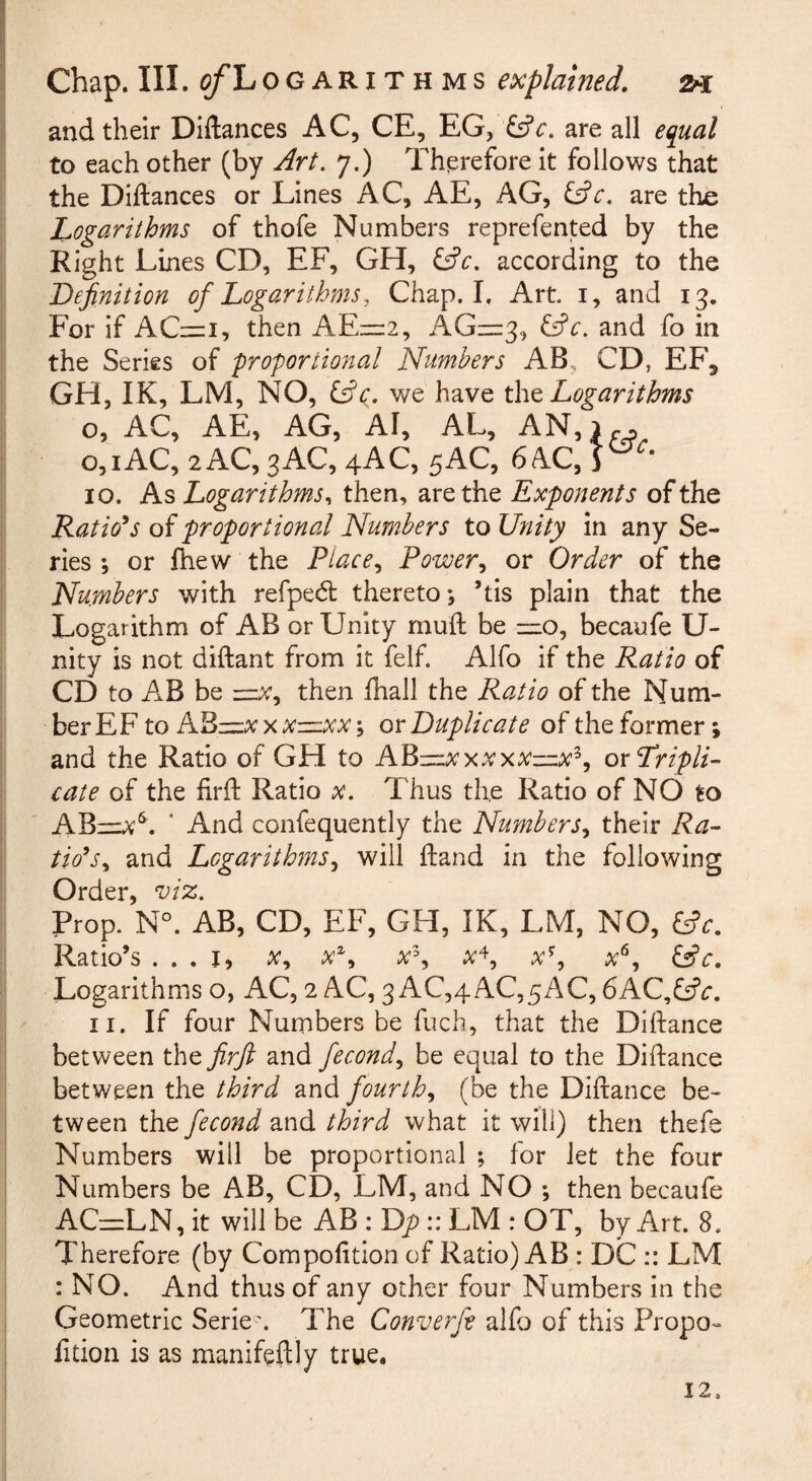 I and their Diftances AC, CE, EG, are all equal to each other (by Art. 7.) Therefore it follows that the Diftances or Lines AC, AE, AG, are the Logarithms of thofe Numbers reprefented by the Right Lines CD, EF, GH, Cfc. according to the Definition of Logarithms, Chap. I. Art. i, and 13. i For if AC=i, then AEiz:2, AG—3, &c. and fo in the Series of proportional Numbers AB, CD, EF, GH, IK, LM, NO, ific. we have tht Logarithms o, AC, AE, AG, AI, AL, AN,i.. o,iAC,2AC,3AC,4AC, 5AC, 64C,1^^* 10. As Logarithms., then, are the Expojients of the Ratio*s of proportional Numbers to Unity in any Se¬ ries ; or fhew the Place., Power., or Order of the Numbers with refpe(5t thereto*, ’tis plain that the Logarithm of AB or Unity muft be —o, becaufe U- nity is not diftant from it felf. Alfo if the Ratio of CD to AB be —then fhall the Ratio of the Num¬ ber EF’ to ox Duplicate of the former; and the Ratio of GH to AY^-^xxxxx—x^, ox Tripli¬ cate of the firft Ratio x. Thus the Ratio of NO to ABiz:;^^. ' And confequently the Numbers, their Ra¬ tions, and Logarithms, will ftand in the following Order Prop. N°. AB, CD, EF, GH, IK, LM, NO, ^c. Ratio’s ... I, X, x^, x^\ x^, x'^, x^, &c. Logarithms o, AC, 2 AC, 3 AC,4AC,5AC, 6AC,ff?r. 11. If four Numbers be fuch, that the Diftance between the firjl and fecond, be equal to the Diftance between the third and fourth, (be the Diftance be¬ tween the fecond and third what it will) then thefe Numbers will be proportional ; for let the four Numbers be AB, CD, LM, and NO *, then becaufe ACznLN, it will be AB : Dp:: LM : OT, by Art. 8. Therefore (by Compolition of Ratio) AB : DC :: LM : NO. And thus of any other four Numbers in the Geometric Serie\ The Converfe alfo of this Propo¬ rtion is as manifeftly true. 12.