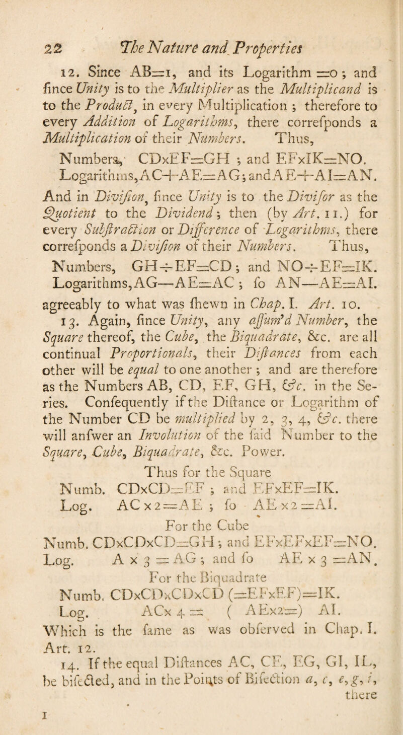 12. Since AB—i, and its Logarithm zro; and fince Unity is to the M.ultiplier as the Multiplicand is to the Produdly in every Multiplication ; therefore to every Addition of Logarithms^ there correfponds a Multiplication of their Numbers, Thus, Numbers,- CDxEF:=:GH ; and EFxIK=zNO. Logarithms, A 0+A A G j and A E-f - AI zr: A N. And in Divijhn^ fince Unity is to the Divifor as the Spuotient to the Dividend \ then {by Art, ii.) for every Subftradtion or Difference of Logarithms,, there correfponds ^Divijion of their Numbers, Thus, Numbers, GH~EF-CD; and NO~EF-IK. Logarithms,AG—AEzzAC ; fo AN—-AE—AI. agreeably to what was Ihewn in Chap. 1. Art. lo. 13. Again, fince any ajjumld Number,, the Square thereof, the Cube,^ the Biquadrate,, &c. are all continual Proportionals,, their Difiances from each other will be equal to one another ; and are therefore as the Numbers AB, CD, EF, GFI, l^c. in the Se¬ ries. Confequently if the Diilance or Logarithm of the Number CD be multiplied by 2, 3, 4, ^c. there will anfwer an Involution of the faid Number to the Square,, Cube,, Biquadrate, &c. Power. Thus for the Square Numb. CDxCFizizh.F ; and F.FxEFzzzIK. Log. ACx2=AE. ; fo AEx2~Ai. For the Cube Numb. CDxCDxCDrziGHand EFxEFxEF~NO. Log. A X 3 ” xAG *, and fo AE x 3 zzixAN. ITr the Biquadrate Numb. CDxCD-xCDxCD (zz:EFxEF)=rIK. Log. ACx 4 zi: ( AH,x2“) AI. Which is the fame as was obferved in Chap. I. Arr. 12. 14. If the equal Diftances A.C, CE, EG, GI, IL, be bifeded, and in the Poii;ts of Bifedion a, c, e,g, /, there