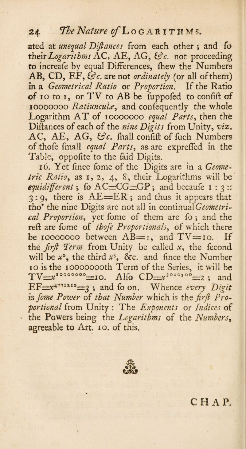 ated at unequal Diftances from each other ; and fo thtiv Logarithms AC^ AE, AG, ^c. not proceeding to increafe by equal Differences, fhew the Numibers AB, CD, EF, Qc, are not ordinately (or all of them) in a Geometrical Ratio or Proportion. If the Ratio of Io to I, or TV to AB be fuppofed to confift of looooooo Ratiuncul^^ and confequently the whole Logarithm AT of looooooo equal Parts., then the Diftances of each of the nine Digits from Unity, viz. AC, AE, AG, Cff. ftiall confift of fuch Numbers of thofe fmall equal Parts., as are expreffed in the Table, oppofite to the faid Digits. 16. Yet fince fome of the Digits are in a Geome^ trie Ratio., as 1,2, 4, 8, their Logarithms will be’ equidifferent; fo AC—CGzz:GP; and becaufe 1:3:: 3:9, there is AE=ER ; and thus it appears that tho* the nine Digits are not all in continual Geometric cal Proportion, yet fome of them are fo ; and the reft are fome of thofe Proportionals, of which there be looooooo between AB=i, and TV=io. If the Jirfi Term from Unity be called .v, the fecond will be the third a'% &c. and fince the Number 10 is the 10000000th Term of the Series, it will be Alfo and ; and fo on. Whence every Digit is fome Power of that Number which is the firft Pro¬ portional from Unity : The Exponents or Indices of ‘ the Powers being the Logarithms of the Numbers^ agreeable to Art. 10. of this. CHAP.