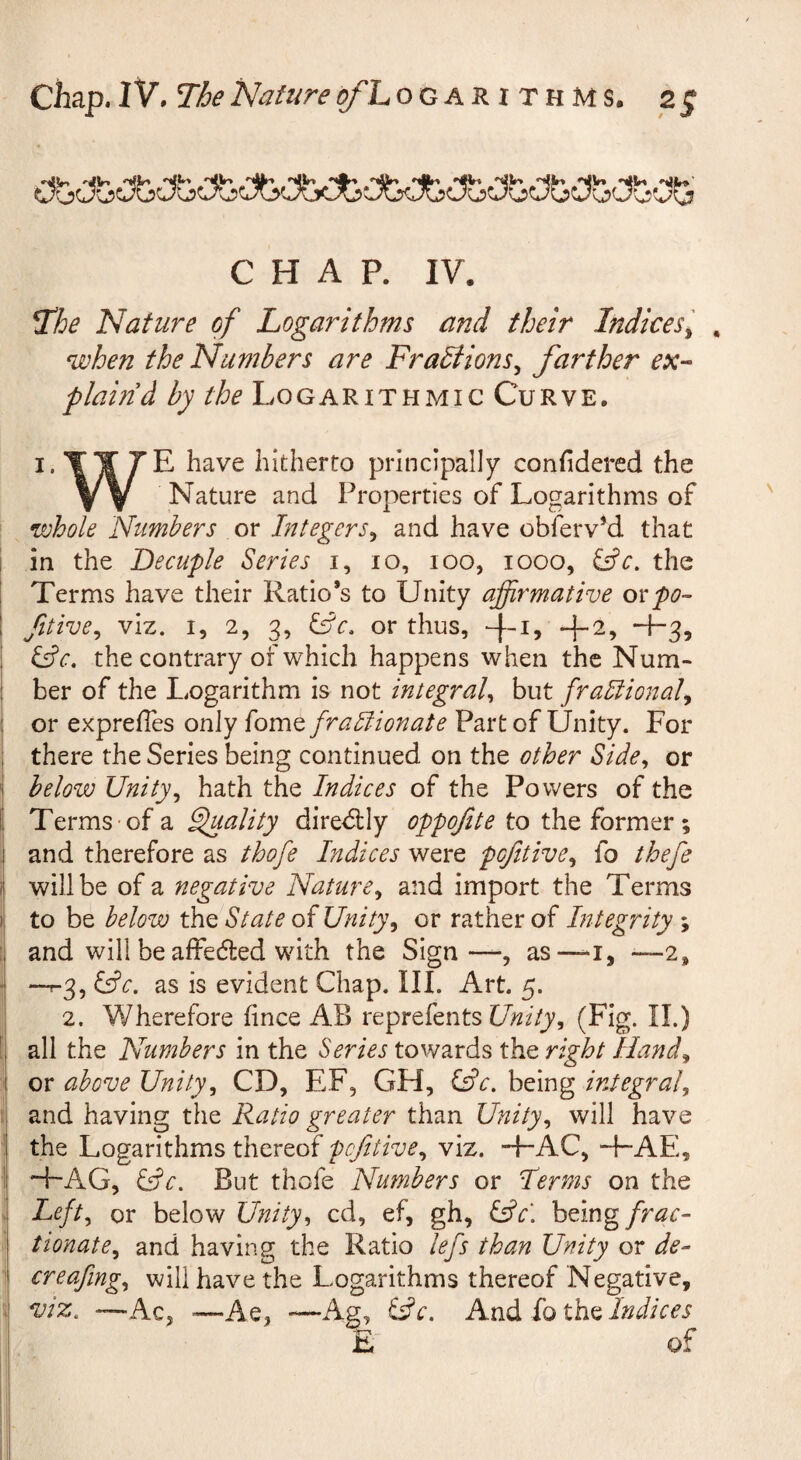 CHAP. IV. T’he Nature of Logarithms and their Indices^ , when the Numbers are Fradtions^ farther ex-- plaind by the Logarithmic Curve. I. T Y 7E have hitherto principally confidered the Y y Nature and Properties of Logarithms of whole Numbers or Integers^ and have obferv^d that ! in the Decuple Series i, 10, 100, 1000, the I Terms have their Ratio’s to Unity affirmative ovpo- I fitive^ viz. I, 2, 3, or thus, -|-i, -|-2, +3, i ^c, the contrary of which happens when the Num- ! her of the Logarithm is not integral^ but frablional^ ; or expreffes only fome frablionate Part of Unity. For 1 there the Series being continued on the other Side^ or below Unity^ hath the Indices of the Powers of the Terms of a Sffiality diredlly oppoftte to the former; and therefore as thofe Indices were pojitive^ fo thefe I will be of a negative Nature^ and import the Terms i to be below the State of Unity^ or rather of Integrity ; ! and will be affedted with the Sign—, as—-i, —2, j —^3, ^c, as is evident Chap. III. Art. 5. ] 2. Wherefore fince AB reprefents (Fig. II.) [ all the Numbers in the Series towards the right Iland^ or above Unity^ CD, EF, GH, Cfr. being integral^ • and having the Ratio greater than Unity^ will have ! the Logarithms thereof pefitive^ viz. +AC, ~FAE, ij H-AG, &c. But thofe Numbers or Herms on the Left., or below Unity^ cd, ef, gh, S^c\ being/r^r- i tionate^ and having the Ratio lefs than Unity or de- 1 creafmg., will have the Logarithms thereof Negative, ;1 viz. —Ac, ■—Ae, -—Ag, i^c. iothflndices I E of