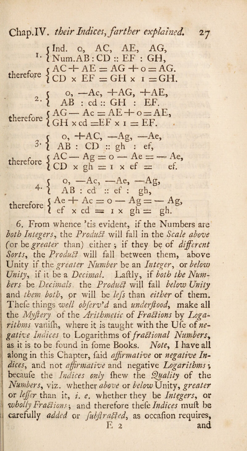 chap.IV. their Indices^ farther explained* c Ind. Q, AC, AE, AG, -* lNum.AB:CD :: EF : GH, therefore therefore 4- therefore AC -d- AE =z : AG + 0 ~ AG. CD X EF = : GEI X I =GH. o. —Ac, “f“AG, ~fAE, AB : cd :: GH : EF. AG — • Ac :z:: AE + o —AE, GH X cd ir:EF X I n: EF. . o, ~f“AC, -Ag, • —Ae, AB : CD :: gh : ef. AC — ■ Ag = o — Ae nz —- Ae, CD X gh I X ef ef. 0, - —Ac, • —Ae, - -Ag, AB : cd : : ef : Ae + Ac zr: o — A^ l — —Ag, ef X cd = I X gh 1= gh. 6. From whence ’tis evident, if the Numbers are loth Integers^ the Product will fall in the Scale above (or be greater than) either ^ if they be of different Sorts^ the Produdi will fall between them, above Unity if the greater Number be an Integer^ or below Unity^ if it be a Decimal. Eaftly, if both the Num¬ bers be Decimals, the Product will fall below Unity and them both.^ or will be lefs than either of them. Thefe things well obferv^d and underftood^ make all the Myftery of the Arithmetic of Fradiions by Loga¬ rithms vanifn, where it is taught with the Ufe of ne¬ gative Indices to Logarithms oifradiional Numbers., as it is to be found in fome Books. Note, I have all along in this Chapter, faid affirmative or negative In¬ dices., and not affirmative and negative Logarithms ; becaufe the Indices only fhew the Finality of the Numbers, viz. above or belowXJmty, greater or leffier than it, /. e. whether they he Integers, or wholly Fradiions \ and therefore Indices muft be carefully added or fubjlradted, as occafion requires,