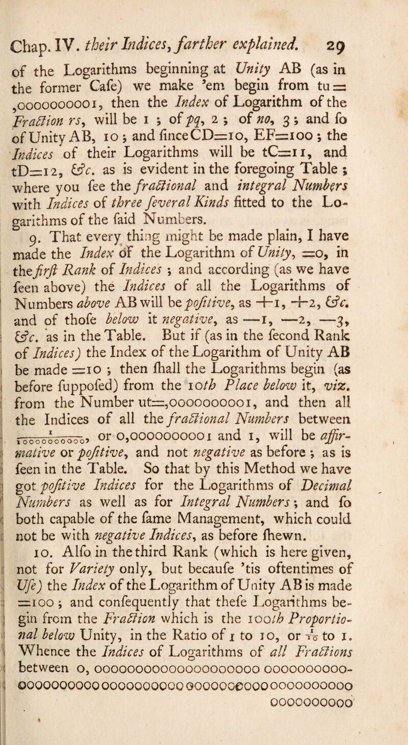 of the Logarithms beginning at Unity AB (as in the former Cafe) we make ’em begin from tu=: ,0000000001, then the Index of Logarithm of the Fralfion rs, will be i ; of 2 ; of no^ 3; and fo of Unity AB, 10 j and finceCD=:io, EFz=ioo ; the Indices of their Logarithms will be tCzzii, and tDi=i2, as is evident in the foregoing Table ; where you fee t\iQ fradtional and integral Numbers with Indices of three feveral Kinds fitted to the Lo¬ garithms of the faid Numbers. 9. That every thing might be made plain, I have made the Index of the Logarithm of Unity^ =zo, in thtjirft Rank of Indices *, and according (as we have feen above) the Indices of all the Logarithms of Numbers above AB will htpofitive^ as -f-i, +2, Cfr* and of thofe below it negative^ as —i, —2, —3, l^c, as in the Table. But if (as in the fecond Rank of Indices) the Index of the Logarithm of Unity AB be made =10 *, then fhall the Logarithms begin (as before fuppofed) from the loth Place below it, viz, from the Number ut=,0000000001, and then all the Indices of all tht fradlional Numbers between or 0,0000000001 and i, will be affir¬ mative or -pofttive, and not negative as before ; as is feen in the Table. So that by this Method we have got fofitive Indices for the Logarithms of Decimal Numbers as well as for Integral Numbers; and fo both capable of the fame Management, which could not be with negative Indices^ as before fhewn. 10. Alfo in the third Rank (which is here given, not for Variety only, but becaufe ’tis oftentimes of Ufe) the Index of the Logarithm of Unity AB is made =r;ioo ; and confequently that thefe Logarithms be¬ gin from the Fradiion which is the \ooth Proportio¬ nal below Unity, in the Ratio of i to 10, or Iq to i. Whence the Indices of Logarithms of all Fradlions between o, 00000000000000000000 0000000000- 0000000000 0000000000 Goooooeooo 0000000000 0000000000’