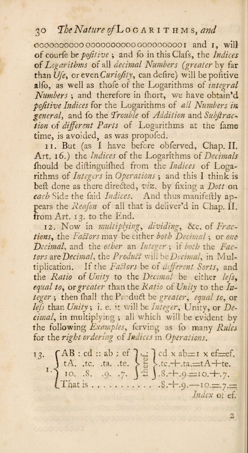 oooooooooooooooooooooooooooooi and i, will of courfe htpofttive ; and fo in thisCJafs, the Indices of Logarithms of all decimal Numbers {greater by far than Ufe^ ortYtwCurioftty^ candefire) will bepohtive alfo, as well as thofe of the Logarithms of integral Numbers \ and therefore in fhort, we have obtained fojitive Indices for the Logarithms of all Numbers m general, and fo the Lrouhle of Addition and Subftrac- tion of different Parts of Logarithms at the fame time, is avoided, as was propofed. 11. But (as I have before obferved, Chap. IL Art. 16.) the Indices of the Logarithms of Decimals fhould be diftinguifhed from the Indices of Loga¬ rithms of Integers in Operations ; and this I think is beft done as there direded, viz. by fixing a Dott on each Side the faid Indices. And thus manifehly ap¬ pears the Reafon of ail that is deliver’d in Chap. II. from Art. 13. to the End. 12. Now in 7nultiplying, dividing, &c. of Frac¬ tions, the Factors may be either both Decimal *, or one DecimaU and the other an Integer •, if both the Fac¬ tors zxtDecimaU the Produbl will hzDecimal, in Mul¬ tiplication. If the Fadiors be of different Sorts, and the Ratio of Unity to the Decunal be either lefs, equal to, ox greater than the Ratio of Unity to the In¬ teger j then fnall the Pr rdubl be greater, equal to, or lefs than Unity, i. e. it will he Integer, Unity, or De¬ cimal, in multiplying ; all which will be evident by the following Examples, ferving as fo many Rules for the right ordering of Indices in Operations, 13. r AB : cd :: ab cf 1 1 cd x ab:=i x ef—ef. ) tA. .tc. .ta. .te. V ^ >.tc.+.ta.—tA+te. 10. .8. .9. .7. J S j .S.-E.p.—io.-f-.y. That is.S.-E.9.—10.—7.— Index of ef. 2