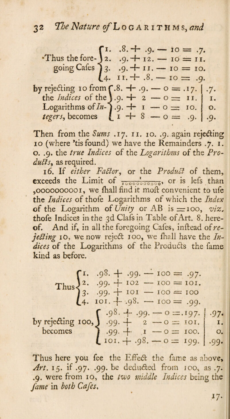 Ji. .8. + .9. — 10 = .7. 2. .9.+. 12. — 10 = II. 3. .9.+ II. — 10 = 10. 4, ii.“{- .8. -— 10 — .9. byrejefling 10 from ^8. -f- .9. — o = .17. the Indices of thej.9. -i- 2 — o =z ii. Logarithms ofin-j .9. •-{- i — o n- 10. UgerSy becomes (_i + 8 — 0 = .9. I. o. Then from the Sums .17. ii, 10. .9. again rejeding 10 (where *tis found) we have the Remainders .7. i. o. .9. the true Indices of the Logarithms of the Pro- dulis^ as required. 16. If either Fadior^ or the Product of them, exceeds the Limit of Vao-oooo-oooo^ is lefs than 5OOOOOOOOOI, we fhall find it mod: convenient to ufe the Indices of thofe Logarithms of which the Index of the Logarithm oi Unity or AB is-r 100, viz, thofe Indices in the 3d Clafsin Table of Art. 8. here¬ of. And if, in all the foregoing Cafes, inftead oire- jedling lO, we now reje(5t 100, we fhall have the In¬ dices of the Logarithms of the Produdls the fame kind as before. Thus .98. -{- by rcjeding lOO becomes loi. + .98. 100 = 100 = 100 = 100 = — O  — O =: — On — On = -97- = lOI. : 100 : .99. .197. lor. 100. 199. •97- I. o. ,99. Thus here you fee the Effed the fame as above, yfr/. 15. if .97. .99. be deduced from ioo, as .7. .9. were from 10, the two middle Indices being the fame in both Cafes, ^7-