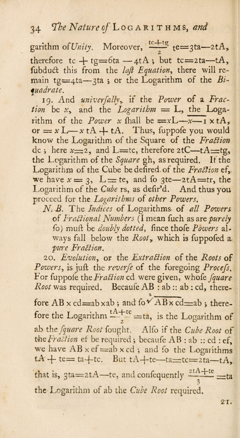 garithm oiUnity. Moreover, ^e=3ta—2tA^ therefore tc tg=6ta —^4tA *, but tc=2ta—tA, fubdud: this from the lajl Equation^ there will re¬ main tg=:4ta—3.ta \ or the Logarithm of the Bi- quadrate. 19. And u7ti'verfaUyy if the Power of a Frac¬ tion be Xy and the Logarithm = L, the Loga¬ rithm of the Power x (hall be =vL—x—i xtAy or = L—X tA -|- tA. Thus, fuppofe you would know the Logarithm of the Square of the Fradiion dc j here Xz=z2y and L=tc, therefore 2tC—tAnrtg, the Logarithm of the Square gh, as required. If the Logarithm of the Cube bedehred.of the Fraction ef,, we have ;^n= 3, L==:te, and fo 3te—2tA=tr, the Logarithm of the Cube rs, as dehr’d. And thus you proceed for the Logarithms of other Powers, N.B. ThQ Indices of Logarithms, of all Powers of Fraliional Numbers (I mean fuch as purely fo) muft be doubly dotted^ fiirce thofe Powers al¬ ways fall below the Rooty which is fuppofed a fiere Frail ion, 20. Evolution,, or the ExtraHion of the Roots of Powers,, is juft the reverfe of the foregoing Procefs, For fuppofe xho Frail ion cd were given, v^hofo fquare Root was required. Becaufe AB : ab :: ab ; cd, there- fore AB x cd=abxab ; and fo'^ABx cdnzab •, there¬ fore the Logarithm —ta, is the Logarithm of' ab thtfquare Root fought. Alfo if the Cube Root of xktFratlion ef be required; becaufe AB : ab :: cd : ef, we have AB x ef r=:ab x cd *, and fo the L^ogaiithms tA te= ta-f-tc. But tA-f-te—taiir:tc=r2ta—tA,. that is, 3ta=2tA—te, and confequently •——t-a 3 the Logarithm of ab the Cube Root required. 21.