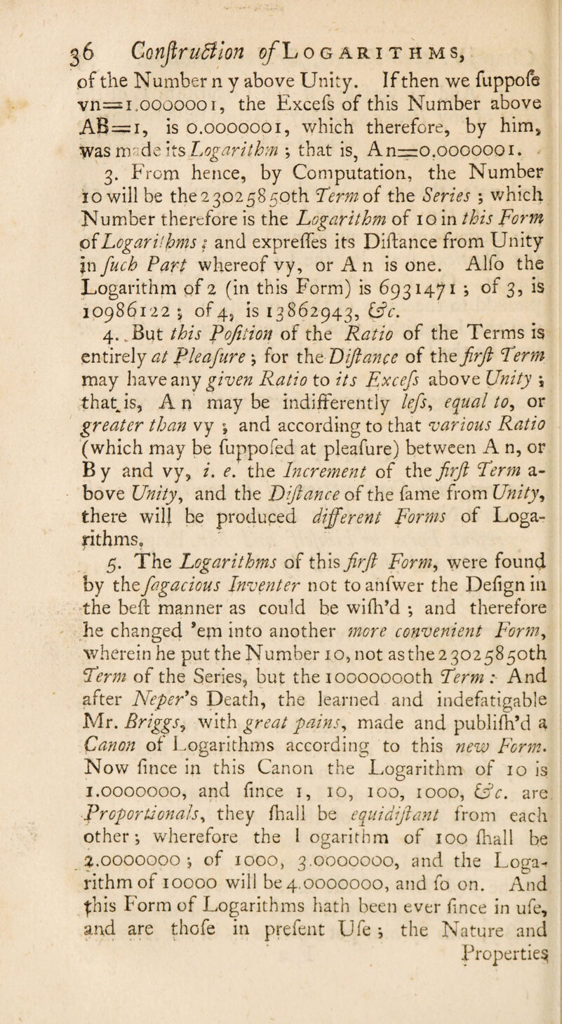 56 Confirudilon ^Logarithms, of the Number n y above Unity. If then we fuppofe vn=i.ooooooi, the Excefs of this Number above AB=i, is 0.0000001, v/hich therefore, by him, W2iSm''^\xsLogarith?n ; that is, Anz=o.0000001. ' 3. From hence, by Computation, the Number 10 will be the 23025850th ^ermoi the Series ; which Number therefore is the Logarithm of 10 in this Form oiLogarilhms i and expreffes its Diftance from Unity jn fuch Part whereof vy, or A n is one. Alfo the Logarithm of 2 (in this Form) is 6931471 ; of 3, is 10986122 of4, is 13862943, (Fc. 4. ^ But this Pq/ition of the Ratio of the Terms is entirely <3/ Pleafure j for xF^ Liftance of the jirft Perm may have any given Ratio to its Excefs above Unity \ that is, An maybe indifferently lefs^ equal to ^ or greater than vy \ and according to that various Ratio (which may be fuppofed at pleafure) between A n, or B y and vy, i. e, the Increment of the firft Perm a- bove Unity^ and the JOiftance of the fame from Unity^ there will he produced different Forms of Loga- pthms, 5. The Logarithms of this firft Form^ were found by thefagacious Inventer not to anfwer the Defign in the befi: manner as could be wifh’d ; and therefore he changed ’em into another more convenient Form^ wherein he put the Number 10, not asthe 2 3025850th Ferm of the Series, but the 10000000th Perm :■ And after Neper's Death, the learned and indefatigable Mr. Briggs^ with great pains^ made and publifh’d a Canon of Logarithms according to this new Form.. Now fince in this Canon the Logarithm of 10 is 1.0000000, and fince i, 10, 100, 1000, Ur. are Proportionals., they /ball be equidiftant from each other; wherefore the 1 ogarithm of 100 fhall be ^.0000000; of 1000, 3.0000000, and the Loga^ rithmof 10000 will 604,0000000, and fo on. And ^his Form of Logarithms hath been ever fince in ufe, and are thofe in prefent Ufe ; the Nature and Properties