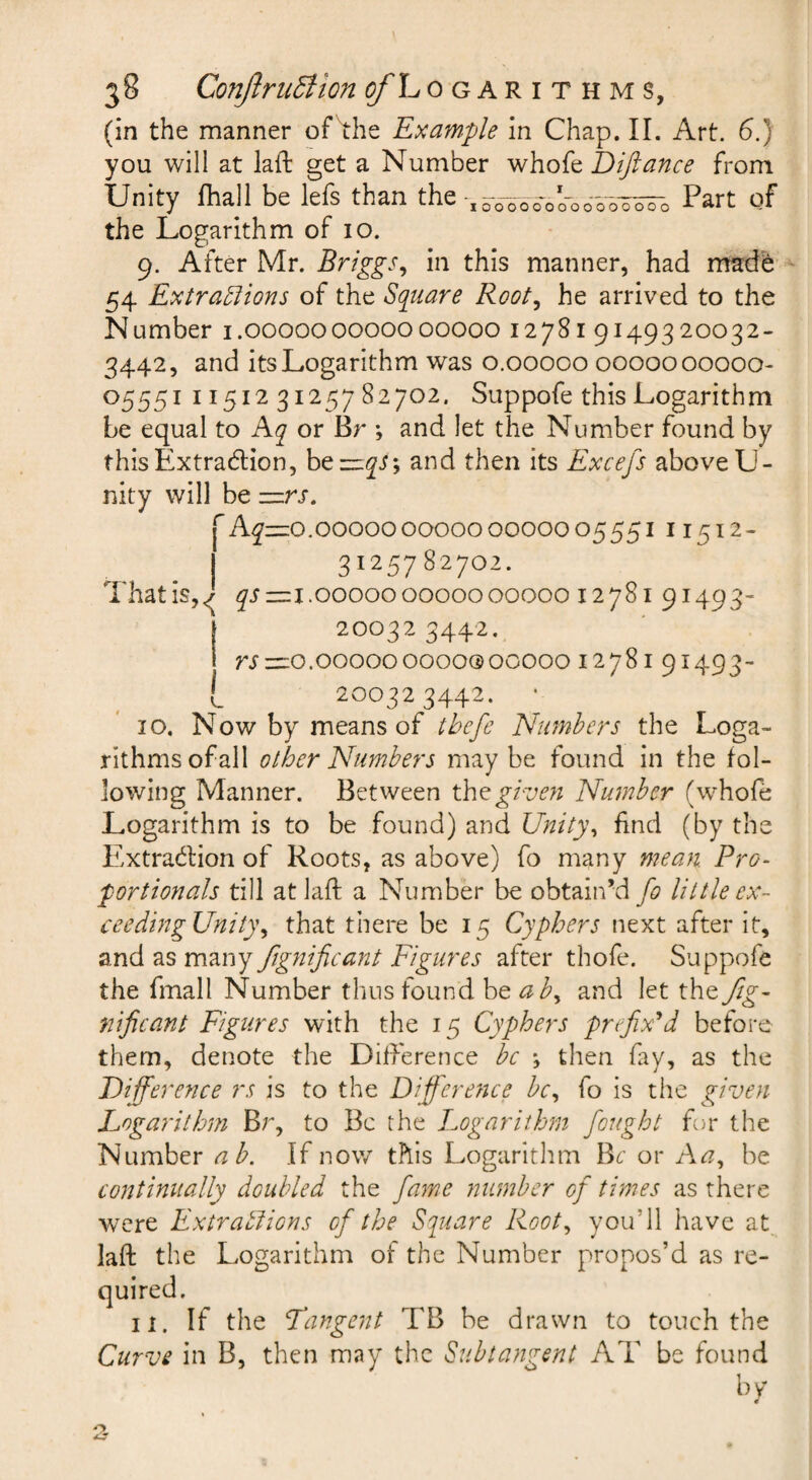 (in the manner of^he Example in Chap. II. Art. 6.) you will at laft get a Number whofe Diftance from Unity lhall be lefs than the Part of the Logarithm of 10. 9. After Mr. Briggs^ in this manner, had made 54 Extra5iions of the Square Root^ he arrived to the Number i.000000000000000 12781 9149320032- 3442, and its Logarithm was 0.00000 0000000000- 05551 11512 31257 82702. Suppofe this Logarithm be equal to Kq or Br ; and let the Number found by thisExtradlion, htzizqS', and then its Excefs above U- nity will be =zrs, ^Ay==o.oooooooooooooooo555i 11512- 3125782702. That is,^ qs =11.00000 00000 00000 12781 91493- 200323442. rs =10.00000 00000 0000012781 91493- 200323442, I 10, Now by means of tbcfe Numbers the Loga¬ rithms of all other Numbers may be found in the fol¬ lowing Manner. Between th^given Number (whofe Logarithm is to be found) and Unity\ find (by the Kxtrablion of Roots, as above) fo many mean. Pro¬ portionals till at laft a Number be obtain’d fo little ex- ceedingUnit)\ that there be 15 Cyphers next after it, ^.nd^s ftgnificant Figures after thofe. Suppofe the fmall Number thus found be ab^ and let the Jig- nificant Figures with the 15 Cyphers prefixed before them, denote the Difference be \ then fay, as the Difference rs is to the Difference be., fo is the given Logarithm Br, to Be the Logarithm fought for the Number ab. If now this Logarithm Be or Aa, be continually doubled the fame number of times as there were Extrablions of the Square Root, you’ll have at laft the Logarithm of the Number propos’d as re¬ quired. 11. If the Langent TB be drawn to touch the Curve in B, then may the Subtangent AT be found by