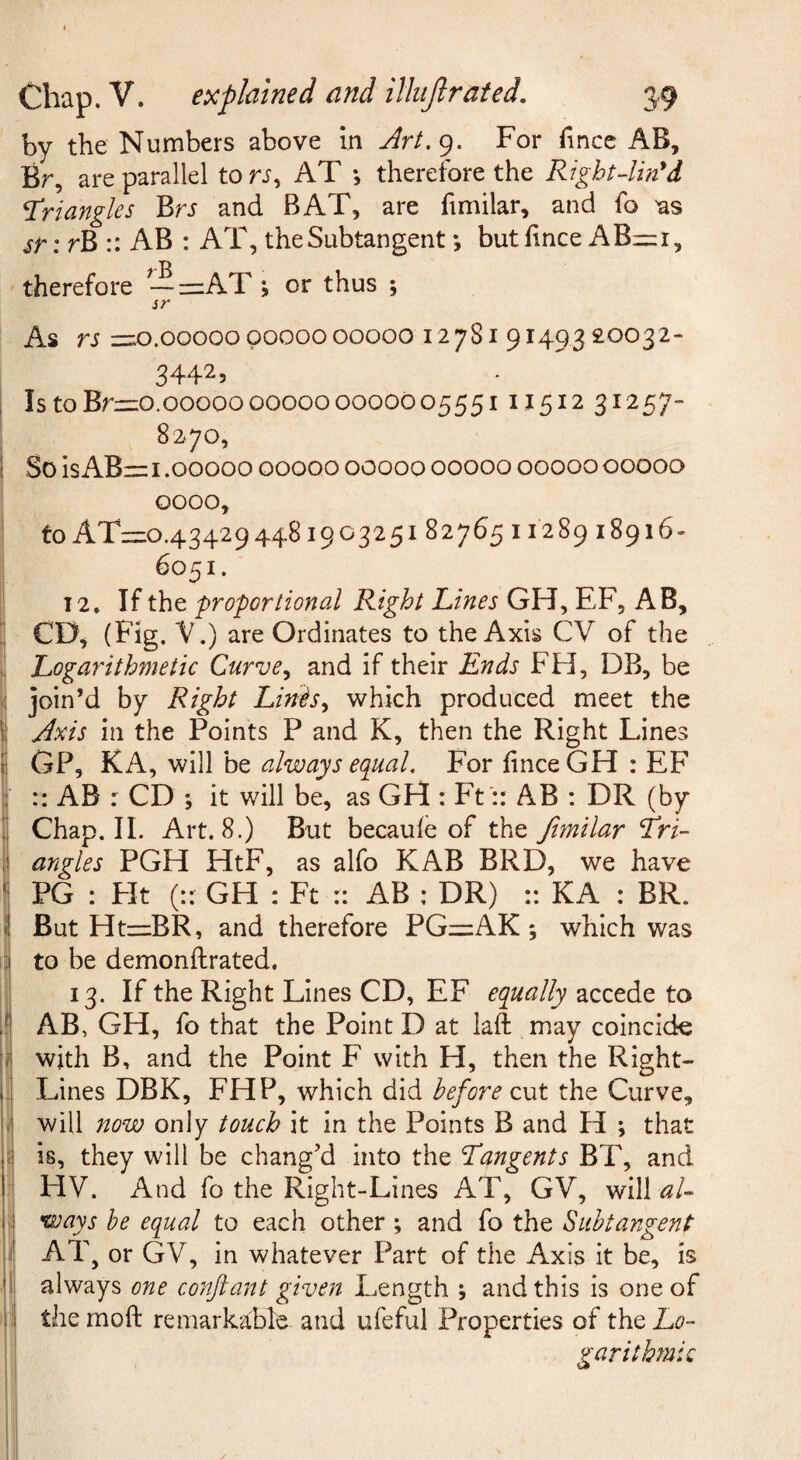 by the Numbers above in Art,(^. For fince AB, Br, are parallel to n, AT •, therefore the Right4in'd triangles BrJ and BAT, are fimilar, and fo 'as sr: rB :: AB : AT, the Subtangent *, but hnce AB=i, therefore — =AT \ or thus 5 sr As rs z-o.ooooopoooo00000 12781 91493 £0032- 3442, Is to Brzzo.ooooo 00000 000000555111512 31257- 8270, ! So is AB= 1.00000 00000 00000 00000 00000 00000 0000, to AT=0.43429448i90325i 82765 11289 18916- 6051. 12, If the proportional Right Lines GH, EF, AB, ^ CD^ (Fig. V.) are Ordinates to the Axis CV of the V Logarithmetic Curve^ and if their Ends FH, DB, be ^ join’d by Right LiniiSy which produced meet the I Axis in the Points P and K, then the Right Lines \ GP, KA, will be always equal. For finceGH : EF I :: AB : CD ; it will be, as GH : Ft:: AB : DR (by ; Chap, 11. Art. 8.) But becaufe of the Jimilar tri¬ angles PGH HtF, as alfo KAB BRD, we have ' PG : Fit (:: GH : Ft r: AB : DR) :: KA : BR. 1 But Htz=BR, and therefore PGi=AK; which was 3 to be demonftrated. 13. If the Right Lines CD, EF equally accede to ;f AB, GH, fo that the Point D at laft may coincide [/ with B, and the Point F with H, then the Right- i. Lines DBK, FHP, which did before cut the Curve, I will now only touch it in the Points B and H ; that [i is, they will be chang’d into the tangents BT, and 1 HV. And fo the Right-Lines AT, GV, will al- 1 ways he equal to each other ; and fo the Suhtangent I AT , or GV, in whatever Part of the Axis it be, is always one conftant given Length ; and this is one of I the mofl: remarkable and ufeful Properties of the Lo¬ garithmic