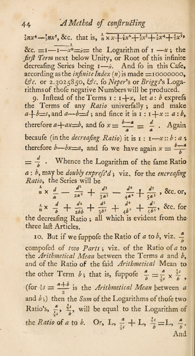 Inx^—\nx\Scc, that is, __i &c. rzi—I—x^z=:x=: the Logarithm of i —x the JirJ} Term next below Unity, or Root of this infinite decreafing Series being i—x. And fo in this Cafe, according as the infinite Index (n)is made =:iooooooo, &^e. or 2.3025850, £s?r. {o]Sleper'*s or Briggses, Loga- rithmsof thofe negative Numbers will be produced. 9. Inftead of the Terms i \tt a\h exprefs the Terms of any Ratio univerfally ; and make a~\~bz=:s^ and a—b—d; and fince it is i : i-f-^ •• eiiby therefore a-\-ax=ib^ and fo zr = — . Again a a> ^ becaufe (in the decreafing Ratio) it is i : i—x\:b: a ^ therefore b—bxzna^ and fo we have again x = == ~ . Whence the Logarithm of the fame Ratio a : by may be doubly exprefs^d j viz. for the encreafing Ratio^ the Series will be nX L — ■^ + — — -^4-— 5 or. — V n ^ - + A i &c. for ± Jr — ^ + b ^ zbb ^ ' 4f \ >- the decreafing Ratio ; all which is evident from the three laft Articles. 10. But if wefuppofe the Ratio of a toby viz. A compofed of two Parts ; viz. of the Ratio of a to the Arithmetical Mean between the Terms a and by and of the Ratio of the faid Arithmetical Mean to the other Term b*y that is, fuppofe ^ x y , (for ks = is the Arithmetical Mean between a 2 and h\) then the Sum of the Logarithms of thofe two Ratio’s, will be equal to the I.ogarithm of the Ratio of a to b. And