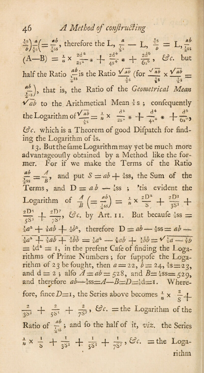 1' __ T “ T — -Lii T~ iit, 4i\ £5?,. but 6s^ ’ — ~ -i therefore the L, ^ (A-B) =-x half the Ratio .-is the Ratio (for % tit - ^ss 4s As that is, the Ratio of the Geometrical Mean '^~ab to the Arithmetical Mean k s ; confequently the Logarithm of Jx i£c, which is a Theorem of good Difpatch for find¬ ing the Logarithm of is. 13. But the fame Logarithm may yet be much more advantageoufly obtained by a Method like the for¬ mer. For if we make the Terms of the Ratio ^ , and put S zn ah iss, the Sum of the ^ss £ Terms, and Id z=l ah ^— iss *, ’tis evident the T *..1. C I , 2D^ , Logarithm of _ -J = - x — + _ + —' ! (Sc. by Art. ii. But becaufe iss = \a^ 4- };ah therefore Y> z=( ah — iss •=. ah — -f- iah 4-^ ihh = la'^ — kah -j- Ihh z=l^ia — = id^ =1, in the prefent Cafe of finding the Loga¬ rithms of Prime Numbers-, for fuppofe the Loga¬ rithm of 23 be fought, then <2 = 22, h-=. 24, is =1:23, and d zz: 2 ; alfo 528, and 5= iss= 529, and therefore ah—IssznA—B—Dzzz\dczizi. Where- •m fore, finceD—I, the Series above becomes ^ x ~ « S t- ^ 4“ ^ ^ ~ Logarithm of the Ratio of 5 and fo the half of it, viz. the Series &c. =; the Loga- richm