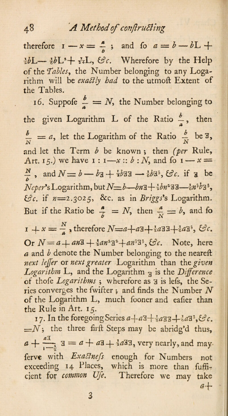 therefore i — x = ~ ; and fo a =: h — + b -^L, ^c. Wherefore by the Help of the Tables^ the Number belonging to any Loga¬ rithm will be exa5ily had to the utmoft Extent of the Tables. 16. Suppofe L = Ni the Number belonging to the given Logarithm L of the Ratio then ^ a^ let the Logarithm of the Ratio ^ be 3, and let the Term b be known ; then (per Rule, Art. 15.) we have i : i—b :N^ and fo i — x=- — , and N-=zb — i'a + ^^33 —• ^c. if a be b Logarithm, but ^c. if ;/=2.3025, &c, as in Briggs's Logarithm. But if the Ratio be 4 = N, then -t z=:i b^ and fo b N I 4_ ;c = , therefore A^=<^+^3-4“^^33-]-l<^3% Or iV— ^-f- an'3. -f-Note, here a and b denote the Number belonging to the neareft vext lejfer or next greater Logarithm than the given Logarithm L, and the Logarithm g is the Difference ' oi thofe Logarithms ; wherefore as a is lefs, the Se¬ ries converges the fwifter j and finds the Number N of the Logarithm L, much fooner and eafier than the Rule in Art. 15. 17. In the foregoing Series ^+^3-f i<2334~'6^3%f5fr. z=:N 5 the three firft Steps may be abridg’d thus, a + a = ^ + <23 1^33, very nearly, and may- ferve with Exagfnefs enough for Numbers not exceeding 14 I^laces, which is more than fuffi- cient fpt common Ufe, Therefore we may take 3