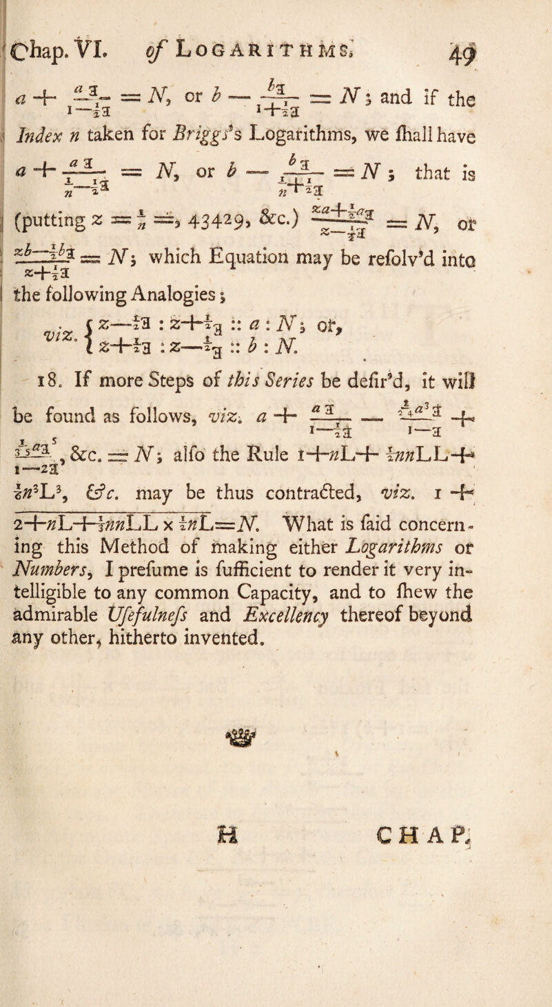 [Chap-VI. ^Logarithms,' a + ~ - — N, ot h i—ia I—i'3. 1+I3 Index n taken for Briggses Logarithms, we fhali have _ _ iV; and If the a a 3 i_I <ar n iV, or ^ a — == iV 5 that is (putting z = J => 43429. &c.) = iV, or ==S i\rJ which Equation may be refolv’d into the following Analogies; ( I Z—i'R : j2+Tg z+i-g :z— a : Nh ot, h:K 18, If more Steps of this Series be defirM, it will be found as follows, viz-, a + 11,--f. 5 a 2^^ , &c. rr N; alfo the Rule i+;^L+ \nn\Au-^ i—za ilc. may be thus contrafted, viz, i -F 2+;^L+t;^;^LL X InLi^N, What is faid concern¬ ing this Method of fnaking either Logarithms or Numbers^ I prefume is fufEcient to render it very in¬ telligible to any common Capacity, and to Ihew the admirable XJfefulnefs and Excellency thereof beyond any other^ hitherto invented. V CH AP^ .J U