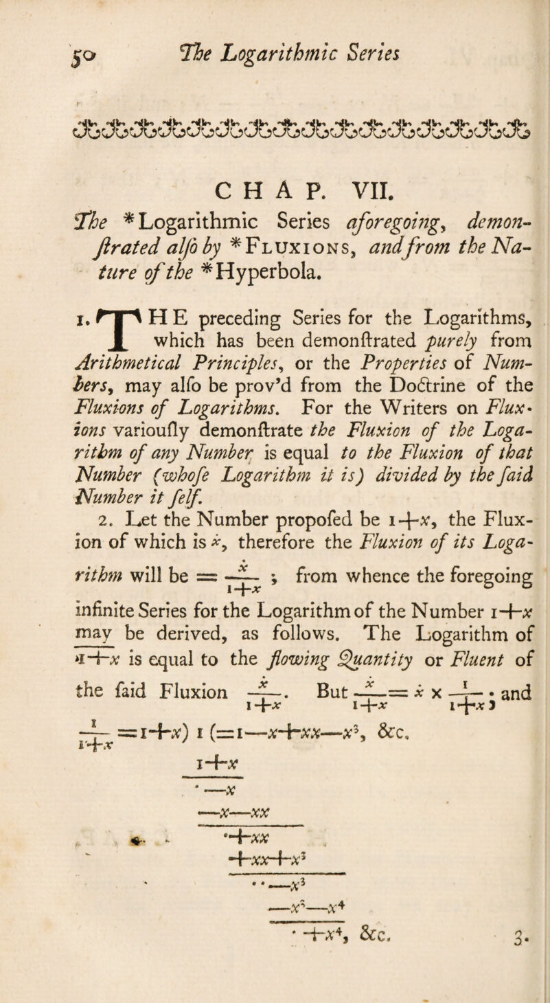 »ilW» ‘'•jV* 'VW' *yV' •yi” CHAP. VII. I'he * Logarithmic Series aforegomg^ demon-- Jlrated alfo by ^Fluxions, andfrom the Na¬ ture of the ^Hyperbola. I. r I A H E preceding Series for the Logarithms, 1 which has been demonftrated purely from Arithmetical Principles^ or the Properties of Num~ herSy may alfo be prov’d from the Doftrine of the Fluxions of Logarithms, For the Writers on Flux¬ ions varioufly demonftrate the Fluxion of the Loga¬ rithm of any Number is equal to the Fluxion of that Number (whofe Logarithm it is) divided by the faid Number it felf 2. Let the Number propofed be i+x, the Flux¬ ion of which is therefore the Fluxion of its Loga¬ rithm will be = —; from whence the foregoing infinite Series for the Logarithm of the Number i+a? may be derived, as follows. The Logarithm of is equal to the flowing ^antity or Fluent of the faid Fluxion But i'-i-.r I -j-jf 1 -{-a; = I*+X) I (=I-X+XX-&C. I~f“X ^ X —r— : and i+a;3 -X VV* *^XX ^xx-Fx^ -x^ ~X^‘‘— * &c. o 0*