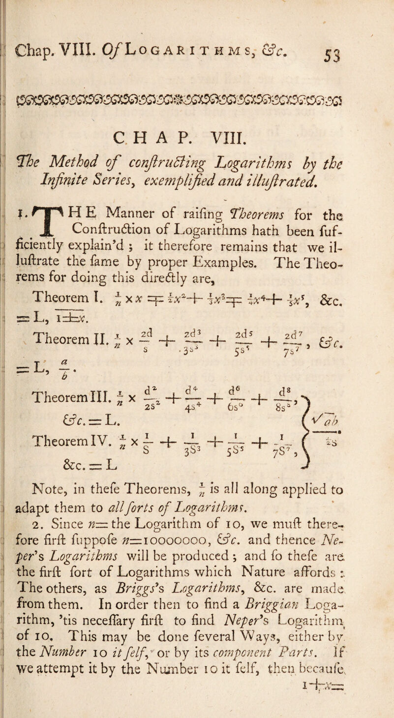 C. H A P. VIII. ^e Method of conftruBing logarithms by the Infnite Series^ exemplified and illifirated. I. r 1 H E Manner of raifing theorems for the ^ JL Conftrudtion of Logarithms hath been fuf- ficiently explain’d ; it therefore remains that we il- luftrate the fame by proper Examples. The Theo¬ rems for doing this diredly are, Theorem T. f^xx ^x^^ &c. = L, izLv. Theorem II. J x L 4- 4- S .3s *r = E, . 2d 5 + ~ 3 £5? r. 7s^ Theorem III. J x &c. L. Theorem IV. J x 4-£1 + <J1 . J! 2S^ 4S^ ^ 8s^ . M Note, in thefe Theorems, J is all along applied to adapt them to all forts of Logarithms, 2. Since the Logarithm of 10, we miift there¬ fore firft fuppofe 7/—10000000, ^c, and thence Ncr^ per's Logarithms will be produced ; and fo thefe are the firft fort of Logarithms which Nature affords The others, as Briggses Logarithms,^ &c. are made from them. In order then to find a Briggian Loga¬ rithm, ’tis necelfary firft to find Nepeds Logarlthni of 10, This may be done feveral Ways, either by, the Number 10 it felf,g ox by its component Parts. If we attempt it by the Nuinber 10 it felf, then becaufe,. 3