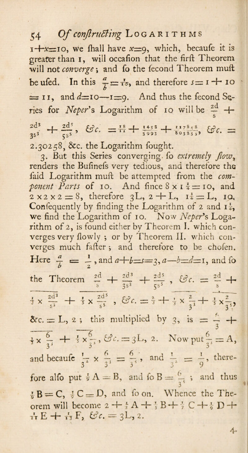 j-hxzzio, we fhall have which, becaufe it is greater than i, will occafion that the hrft Theorem will not converge; and fo the fecond Theorem mull beufed. In this and therefore j = i -4- lo b II, and<:/=io—-1=9, And thus the fecond Se¬ ries for Neper’'s Logarithm of 10 will be ^ -T 2(15 2d^ 3S5 rs5 14-5 S 3993 r _i * 7 8 * 80525 55 2.30258, &c. the Logarithm fought. 3. But this Series converging, fo extremely JloWy renders the Bufinefs very tedious, and therefore the faid Logarithm muft be attempted from the com¬ ponent Farts of 10. And hnce 8 x i i — 10, and 2x2x2 = 8, therefore 3L, 2 + L, li — L, ip, Confequently by finding the Logarithm of 2 and i we find the Logarithm of 10. Now NepeFs Loga¬ rithm of 2, is found either by Theorem I. which con¬ verges very fiowly ; or by Theorem II. which con¬ verges much fafler ; and therefore to be chofen. Here A b and 3, a—b—dzui^ and fo the Theorem nz— 3s^ 5s- X . X i + ■ X 33 C Jk 5 X35> tkc. m L, 2 ; this multiplied by c?, is “ + _ ^ 3 X ~ *4- 4 X -7 , ^e. — 3L, 2. Now put — — A, 3' 3 3 and becaufc x —, ? ^^^d — — -h, there- 3 3^ 3' 3 9 fore alfo put -J A — B, and fo B ~ ~ *, and thus i B ^ C, J C = D, and fo on. Whence the The¬ orem will become 2-4-tA+5BH~‘7 C’+’iD-T IT E + Ti F, ™ 3L, 2.