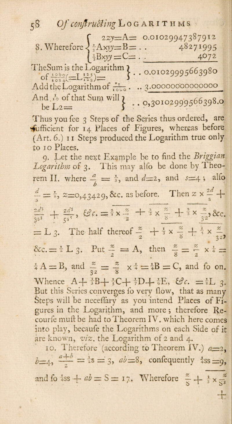 0.01029947387912 ^AxjJ=:B=: . . 48271995 4BXX)'=C= . ^_^0‘^^ TheS^he Logarithm J _ 0.01029995663980 Add the Logarithm of . .. 3 .oooooo'oooooooo And. A of that Sum will 7 be L2== i . 0,30102999566398.0 Thus you fee 3 Steps of the Series thus ordered, are Sufficient for 14 Places of Figures, whereas before (Art. 6.) 11 Steps produced the Logarithm true only to 10 Places. 9. Let the next Exarnple be to find the Briggi^n 'Logarithm of 3. This may alfo be done by Theo¬ rem n. where A =r L and and ^4 *, alfo b ~ 2=0,43429, &c. as before. Then z x ^ + ,'3 2a as3 2^5 5^ tfr, = tX + 2. I ^ - -\r^x -pScc. L 3. The half thereof A sr. 32? &c.=: i L 3. Put A A, then A — A x i 2 82 i A = B, and A~A x + =:4B=:C, and fo on. 32 ^ Whence A-f iB+iC-f 7D4-iE, =iL 3. But this Series converges fo very flow, that as many Steps will be neceflary as you intend Places of Fi¬ gures in the Logarithm, and more ; therefore Re- courfe mud: be had to Theorem IV. which here comes into play, becaufe the Logarithms on each Side of it L'e known, viz. the Logarithm of 2 and 4. 10. Therefore (according to Theorem IV,) a—?., ^=4, — is = 3, ab—%^ confequently isszzp,