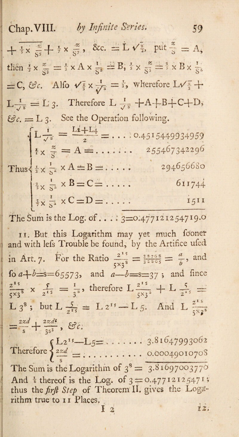 + ix|4-fx^, &c. put-j rX?-=ixAxi 53 J <» 5 J T X rr 1 X B X A, T . C, &c. Alfo X ^ = i', wherefore Lv'f + L-A = L 3. Therefore L +A-|-B-j-C4-D, • • • « O ^c. = L 3. See the Operation following. r_ I Li-f-Li L—8- = —7“^ = . .. : 0.4515449934959 2554^7 34r'^^9^ % 294656680 611744 1511 fx ^ == A o Thusi T X X A ^ B e • • • 9 lx 5 xB = C = lx xC=D = o The Sum is the Log. of. . . ; 3ZZO.477121254719.0 II. But this Logarithm may yet much fo'onet and with lefs Trouble be found, by the Artifice ufed in Art. 7. For the Ratio ^L, and fo ^—/^=siii37 *, and fince s I s h-, therefore L -— 3 s>‘3 IS T ^ 0 • And L - 15 X 2- ^ 5XJ- 5X3^ 2^5 L 3«; but L 4. = L. 2 ^ 2*5 7.%d , r -i =-r TT’ > S * 353 ^ f L2^^—L5=: ....... 3.S 1647993062 Therefore j zz:.......... . 0.0004901070S The Sum is the Logarithm of 3® = 3.81697003 770 And i thereof, is the Log. of 3 2=0.47712125471; thus the firft Step of Theorem II. gives the Loga'“