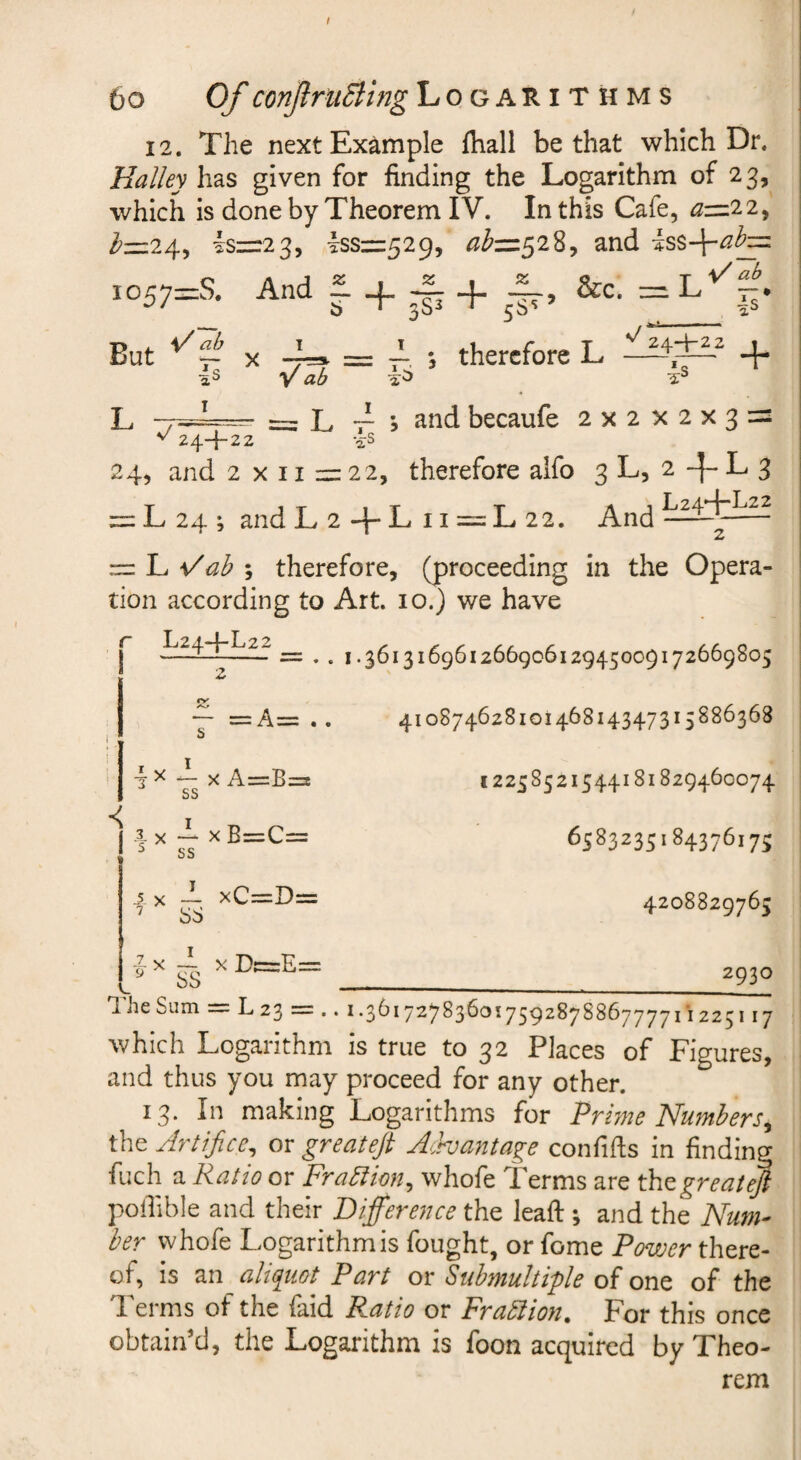 6o Of conJlruBing Logarithms 12. The next Example {hall be that which Dr. Halley has given for finding the Logarithm of 23, which is done by Theorem IV. In this Cafe, ^=22, ^=24, l:s=:2 3, yss=:529, ^^^=528, and ,057=S. And f 4. .-f: + *, therefore L Vab ' = L 7^ 5 and becaufe 2x2x2x33= But X 4s •a:S ^ 24-}-22 24, and 2 X 11 2= 22, therefore alfo 3 L, 2 -f- L 3 = L24; andL2+Lii=:L22. — L ; therefore, (proceeding in the Opera¬ tion according to Art. 10.) we have r L24-f-L22 2 = . . I .36131696126690612945009172669805 I 41087462810146814347315886368 12258521544181829460074 6583235184376175 4208829763 2930 T. he Sum = L23 — .. 1.36172783601759^^7^^6777711225117 which Logarithm is true to 32 Places of Figures, and thus you may proceed for any other. 13. In making Logarithms for Prme Numbers^ the Artifice^ or greateft A^hantage confids in finding fuch a Ratio or FraAion^ whofe Terms are th^greatefi poilible and their Difference the leaf! ; and the Num¬ ber whofe Logarithm is fought, or fome Povjer there¬ of, is an aliquot Part ov Submultiple on^ of the Terms of the faid Ratio or Frablion. For this once obtain’d, the Logarithm is foon acquired by Theo¬ rem 3 ^ 1 X A=B=i ss c X I xB=C= 5 ss -1 X I xC=D= 7 ss a V g ^ I xDc=E=