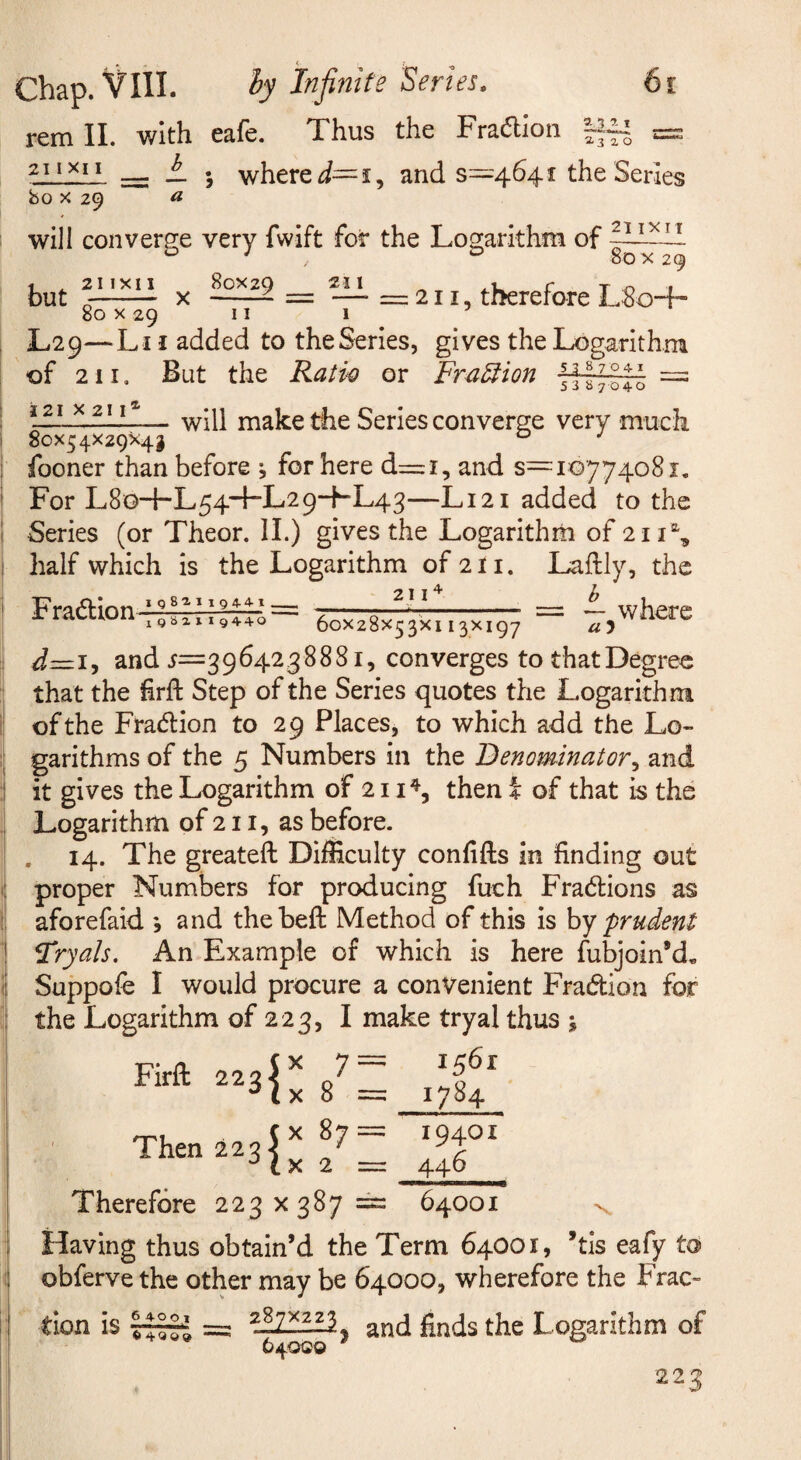 remll. with eafe. Thus the Fradion i. 5 where and s—4641 the Series bo X 29 a will convers:e very fwift for the Logarithm of . 80 X 29 but X —= — =211, therefore L 80+ 80 X 29 II 1 L29—Li I added to theSeries, gives the Logarithm of 211. But the Ratw or Fra^ion 7^17— = — will make the Series converge very much 80x54x29x43 ° fooner than before , for here d=i, and $=10774081, For L8o+L54~FL29--FL43—L121 added to the Series (or Theor. 11.) gives the Logarithm of 211% half which is the Logarithm of2li. Laftly, the Fradion ^III]]~ where d=zi, and 5=3964238881, converges tothatDegreo that the hrft Step of the Series quotes the Logarithm of the Fraiflion to 29 Places, to which add the Lo¬ garithms of the 5 Numbers in the Denominator^ and it gives the Logarithm of 211^, then i of that is the Logarithm of 211, as before. . 14. The greateft Difficulty confifts in finding out proper Numbers for producing fuch Fradlions as aforefaid *, and thebeft Method of this is by prudent Tryals. An Example of which is here fubjoin’d, Suppofe I would procure a convenient Fradion for the Logarithm of 223, I make tryal thus ; 7= 1561 8 = i7i^4 Firft Therefore 223x387== 64001 \ Having thus obtain’d the Term 64001, ’tis eafy to obferve the other may be 64000, wherefore the Frac¬ tion is and finds the Logarithm of 640Q0 223