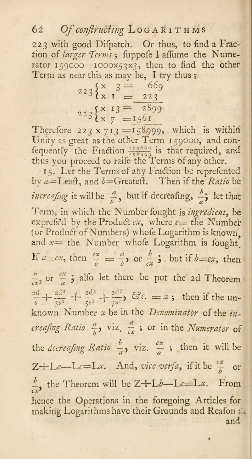 223 with good Difpatch. Or thus, to find a Frac¬ tion of larger Terms *, fuppofe I afTume the Nume¬ rator 159000^1000x53x3, then to find the othet I'erm as near this as may be, I try thus , (x 3= 669 223 223 I X 13 X 7 ^ 223 ■ 2899 1561 Therefore 223x713—158.999, which is wi'thiri Unity as great as the other Term 159000, and con- fequentFy the Fraction ^ is that required, and thus you proceed to raife the Terms of any other. 15. Let the Terms of afiy Fradlion be reprefented • by Leafl;, and Greateft. Then if the Ratio be in creafmg It wiWht —, but if decreafing, —; let that Term, in which the Number fought is ingredient^ be exprefs’d by the Ptodubl where r— the Number (or Produd: of Numbers) whofe Logarithm is knowii^ and the Number v/hofe Logarithm is fought^ If then ^ ~ —'i or — J but if h=cy:^ then 2d 2£ , £ s 353 555 4.^', &c. * ys' or fy 5 alfo let there be put the 2d Theorem = 2: ; then if the un¬ known Number x be in the Denominator of the in- creafxng Ratio L, viz. ~ ; or in the Numerator of the decreafing Ratio —5 viz. — *, then it will be Z-{-L^—l.c—luX, And^ vice verfay if it be ~ or A the Theorem will be ZHrL/5'—Lr=Lv. From cx^ hence the Operations in the foregoing Articles for making Logarithms have their Grounds and Reafon and