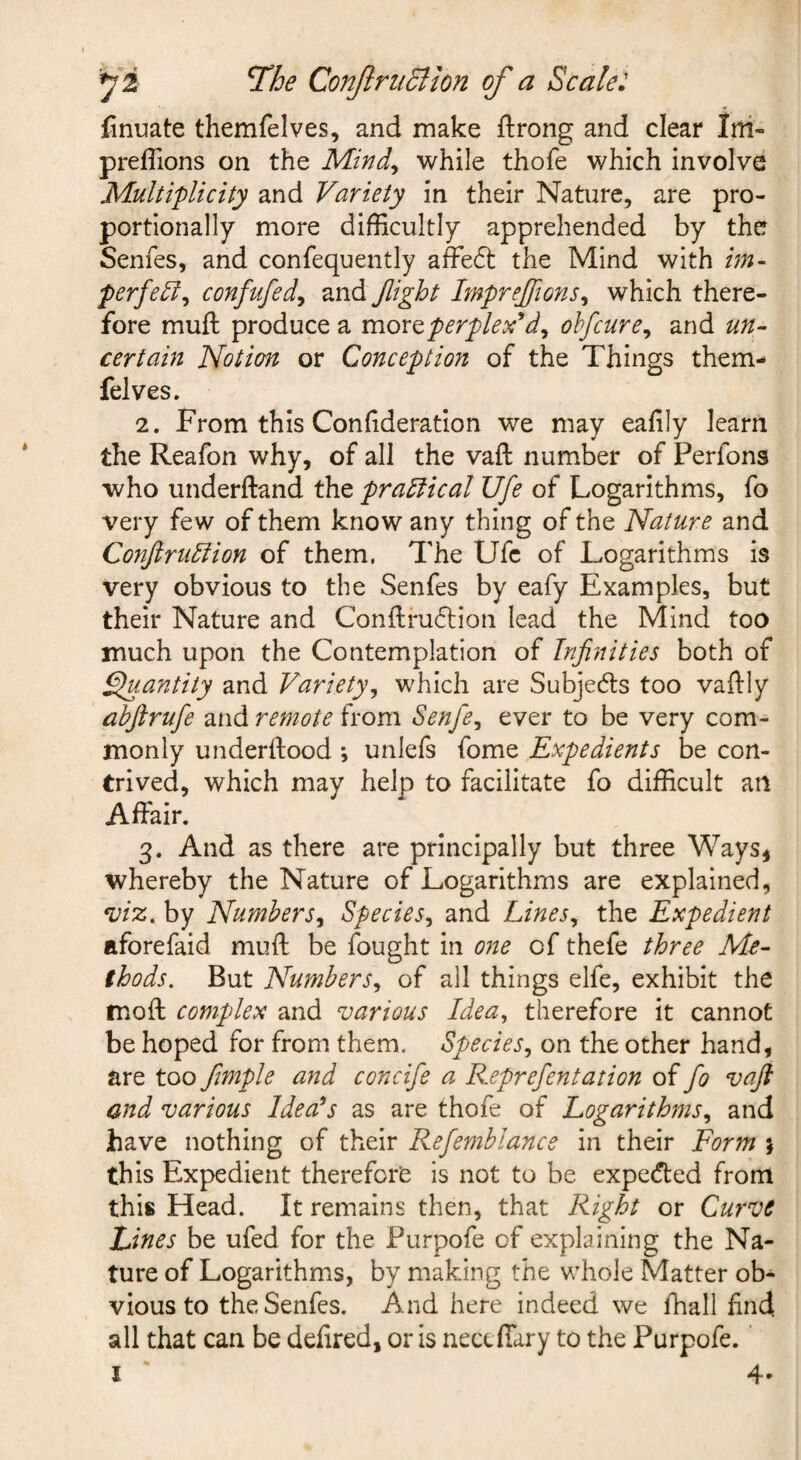 finuate themfelves, and make ftrong and clear Ini- preflions on the Mind^ while thofe which involve Multiplicity and Variety in their Nature, are pro¬ portionally more difficultly apprehended by the Senfes, and confequently afFe61: the Mind with im- perfe^^ confufed^ and Jlight Imprejfions^ which there¬ fore mufl: produce a moxo, per pie x^d^ ohfcure^ and un¬ certain Notion or Conception of the Things them¬ felves. 2. From this Con(ideration we may eafily learn the Reafon why, of all the vaft number of Perfons who underftand the practical life of Logarithms, fo very few of them know any thing of the Nature and Conjiru^ion of them. The Ufc of Logarithms is very obvious to the Senfes by eafy Examples, but their Nature and Conftru6tion lead the Mind too much upon the Contemplation of Infinities both of ^antity and Variety^ which are Subjecfts too vaftly abfirufe and remote from Senfie^ ever to be very com¬ monly underdood *, unlefs fome Expedients be con¬ trived, which may help to facilitate fo difficult an Affair. 3. And as there are principally but three Ways, whereby the Nature of Logarithms are explained, *viz^ by Numbers^ Species^ and Lines^ the Expedient aforefaid muff be fought in one of thefe three Me¬ thods. But Numbers^ of all things elfe, exhibit the moft complex and various Idea, therefore it cannot be hoped for from them. Species, on the other hand, are too fimple and concife a Reprefientation of fio vaji and various Ideals as are thofe of Logarithms, and have nothing of their Refemblance in their Form j this Expedient therefore is not to be expeded front this Head. It remains then, that Right or Curve Lines be ufed for the Purpofe of explaining the Na¬ ture of Logarithms, by making the whole Matter ob¬ vious to the Senfes. And here indeed we fhall find all that can be defired, or is nect ffary to the Purpofe.' I