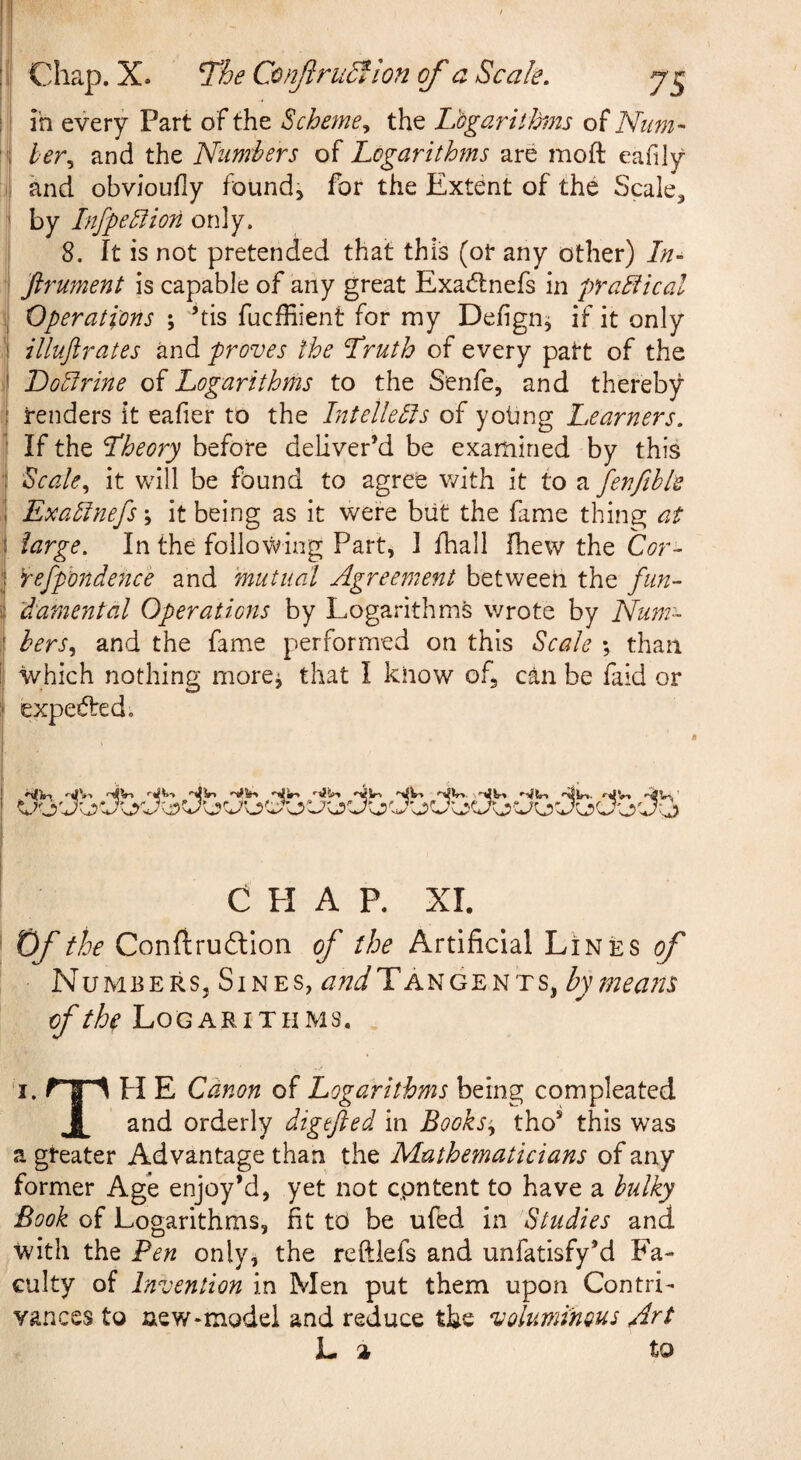 ’ m every Part o f the Scheme^ the Logarithm of Niim- '1 her., and the Nunrhers of Logarithms are moft eafily and obvioufly found, for the Extent of the Scale, by Infpe£iion only. 8. It is not pretended that this (or any other) ///- ; firument is capable of any great Exadnefs in praBical 'I Operations ; ’tis fucffiient for my Defign, if it only •i illuftrates and proves the Truth of every patt of the i LoEirine of Logarithms to the Senfe, and thereby I renders it eafier to the IntelleBs of yotmg Learners. i If the Theory before deliver’d be examined by this ^ Scale., it v/ill be found to agree with it to a fenfihle ,1 ExaElnefs; it being as it were but the fame thing at I large. In the following Part, I fhall fhew the Cor- ! fefphndence and mutual Agreement between the fun- ( 'damental Operations by Logarithm^ wrote by Num- I hers., and the fame performed on this Scale \ than I| which nothing more^ that I know of, can be faid or i expededo I ' *^V-» nlVi V>. \'Vlr» ' CHAP. XI. ' Of the Conftrudtion of the Artificial Lines of Numbers, Sines, Tan gents, bytneatts of the Logarithms, ■I. r s 1 H E Canon of Logarithms being compleated Jl^ and orderly digefted in Books’^ tho’ this was a greater Advantage than the Mathematicians of any former Age enjoy’d, yet not cpntent to have a bulky Book of Logarithms, fit to be ufed in Studies and with the Pen only, the reftiefs and unfatisfy’d Fa¬ culty of Invention in Men put them upon Contri¬ vances to new-model and reduce the voluminous Art L » to