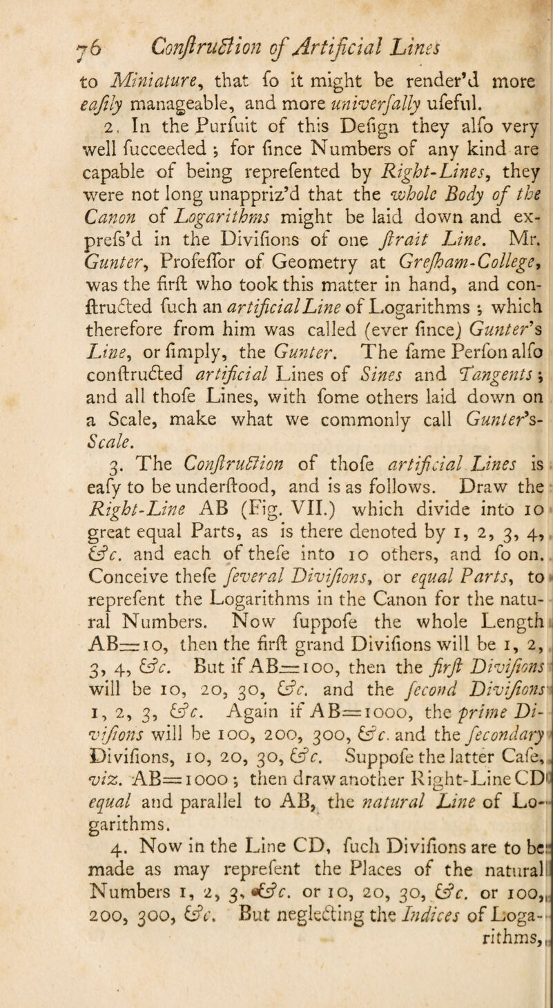 to Miniature^ that fo it might be render’d more eaftly manageable, and more univerfally ufeful. 2. In the Purfuit of this Deiign they alfo very well fucceeded *, for (ince Numbers of any kind are capable of being reprefented by Right-Lines^ they were not long unappriz’d that the whole Body of the Canon of Logarithms might be laid down and ex- prefs’d in the Divilions of one Jirait Line, Mr. Gunter,, ProfefTor of Geometry at Grejh am-College, was the firft who took this matter in hand, and con- ftrucled fuch artificial Line o^Log2ir\t\\ms *, which therefore from him was called (ever fincej Gunter's Line,, or limply, tht Gunter. The fame Perfon alfo conftrud:ed artificial Lines of Sines and tangents; and all thofe Lines, with fome others laid down on a Scale, make what we commonly call Gunter's- Scale. 3. The ConftruSiion of thofe artificial Lines is - eafy to be underftood, and is as follows. Draw the Right-Line AB (Fig. VII.) which divide into 10 great equal Parts, as is there denoted by i, 2, 3, 4, S^c. and each of thefe into 10 others, and fo on. Conceive thefe feveral Diviftons, or equal Parts, to • reprefent the Logarithms in the Canon for the natu¬ ral Numbers. Now fuppofe the whole Length, AB—10, then the frft grand Divifons will be i, 2, 3, 4, &c. But if A B—100, then the firft Divijions \ will be 10, 20, 30, Ljc. and the fccond DiviJions' I, 2, 3, &c. Again if AB=iooo, tho. prime Di- vifions will be 100, 200, 300, Lfc. and the fecondary^ Divifons, io, 20, 30, Lfr. Suppofe the latter Cafe,, viz. AB=iooo; then draw another Right-Line CDC equal and parallel to AB, the natural Line of Lo¬ garithms. 4. Now in the Line CD, fuch Divifions are to be:* made as may reprefent the Places of the natural! Numbers i, 2, or 10, 20, 30, or ioo„. 200, 300, But neglehling the I?idices of Loga-- rithms,,i
