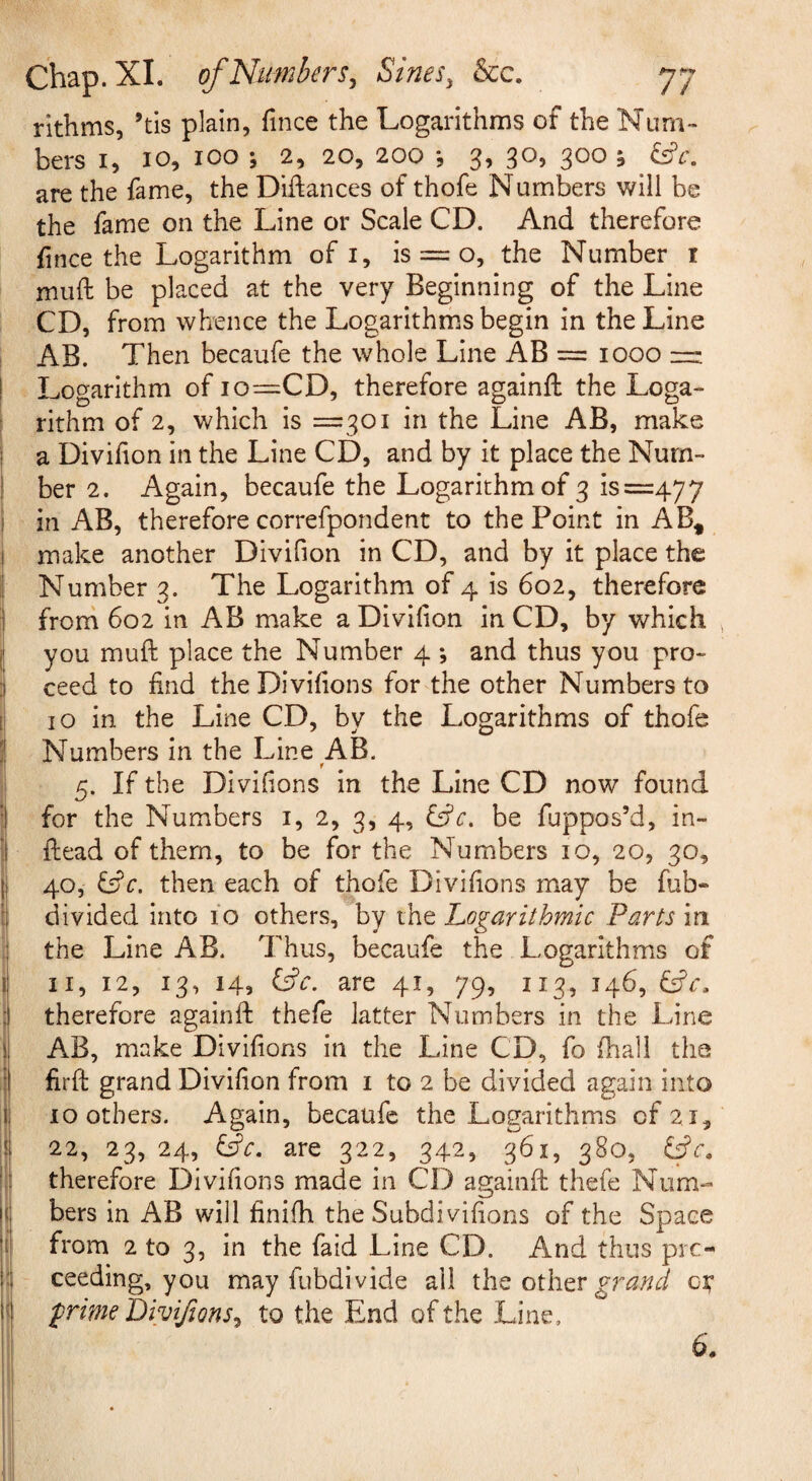 rithms, ’tls plain, fince the Logarithms of the Num¬ bers I, 10, 100 ; 2, 20, 200 3, 30, 300 5 are the fame, the Diftances of thofe Numbers will be the fame on the Line or Scale CD. And therefore fince the Logarithm of i, is == o, the Number i muft be placed at the very Beginning of the Line CD, from whence the Logarithms begin in the Line ( AB. Then becaufe the whole Line AB = 1000 ! Logarithm of io=CD, therefore againft the Loga- ! rithm of 2, which is =301 in the Line AB, make a Divihon in the Line CD, and by it place the Num¬ ber 2. Again, becaufe the Logarithm of 3 is =477 in AB, therefore correfpondent to the Point in AB* make another Divifion in CD, and by it place the Number 3. The Logarithm of 4 is 602, therefore I fronr 602 in AB make a Divifion in CD, by which jl you muft place the Number 4 ; and thus you pro¬ ceed to find theDivifions for the other Numbers to I lo in the Line CD, by the Logarithms of thofe Numbers in the Line AB. 5. If the Divifions in the Line CD now found for the Numbers i, 2, 3, 4, be fuppos’d, in- ftead of them, to be for the Numbers 10, 20, 30, 40, then each of thofe Divifions may be fub- divided into 10 others, by the Logarithmic Parts in the Line AB. Thus, becaufe the Logarithms of II, 12, 13, 14, are 41, 79, 113, 146, Cfr. therefore againfl: thefe latter Numbers in the Line j AB, make Divifions in the Line CD, fo fhall the \ firft grand Divifion from i to 2 be divided again into ! 10 others. Again, becaufe the Logarithms of 21, :! 22, 23, 24, Lie. are 322, 342, 361, 380, Lie. I therefore Divifions made in CD againfi: thefe Num- ! bers in AB will finifh the Subdivifions of the Space I from 2 to 3, in the faid Line CD. And thus pic- l ceeding, you may fubdivide all the other of i prime Divijions, to the End of the Line, 6.