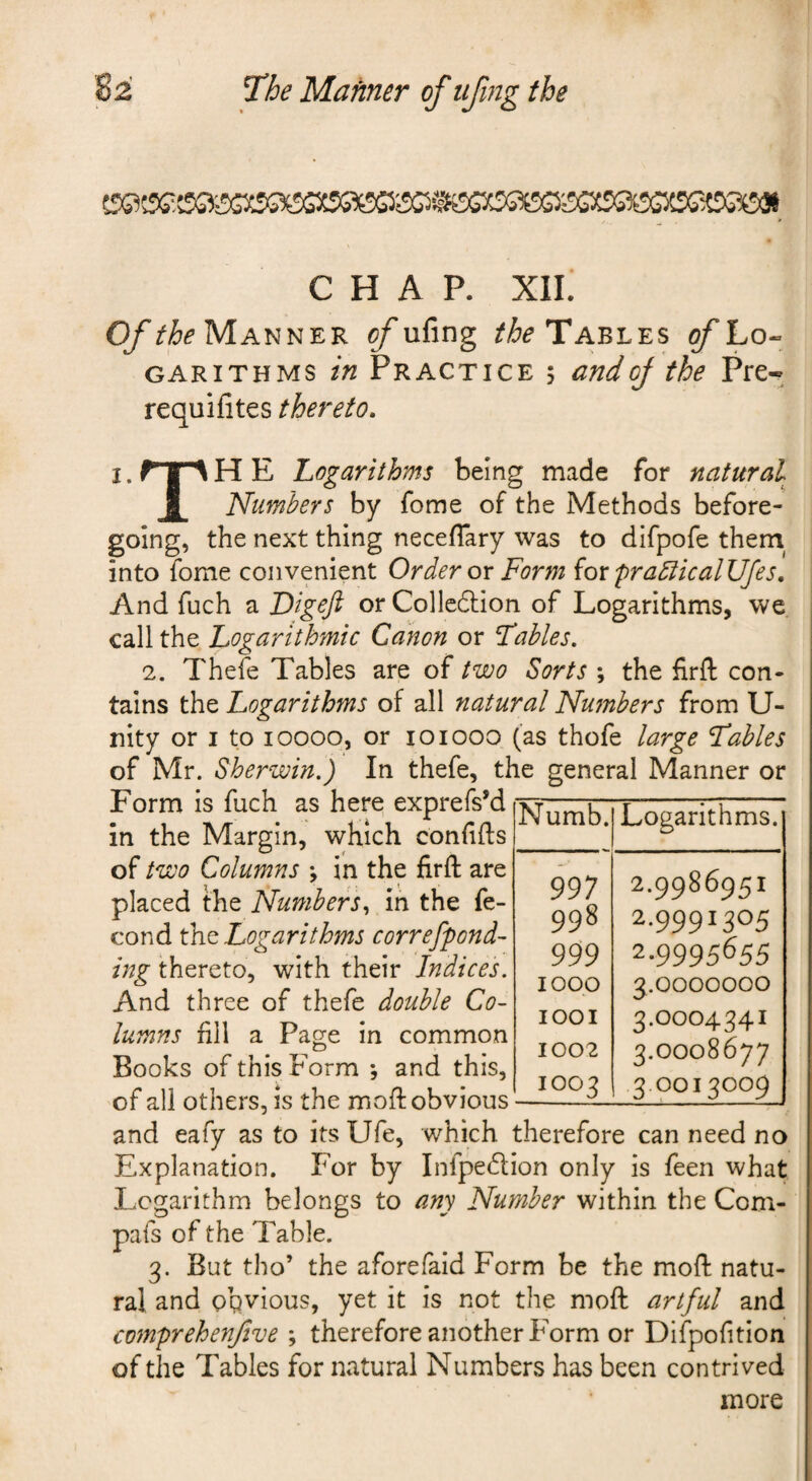 CHAP, xii; Manner ^ufing Tables o/Lo- GARiTHMS tn Practice 5 andoj the Pre- requifites thereto. I. H E Logarithms being made for natural i Numbers by fome of the Methods before¬ going, the next thing necefTary was to difpofe them^ into fome convenient Order ox Form (oxpra5iicalUfes, And fuch a Digeji orCollcdlion of Logarithms, we call the Logarithmic Canon or Fables. 2. Thefe Tables are of two Sorts ; the firft con¬ tains the Logarithms of all natural Nu^nbers from U- nity or i to loooq, or loiooo (as thofe large Fables of Mr. Sherwin.) In thefe, the general Manner or Form is fuch as here exprefs’d in the Margin, which confifts of two Columns ; in the firft are placed the Numbers^ in the fe- cond tht Logarithms correspond¬ ing thereto, with their Indices. And three of thefe double Co¬ lumns fill a Page in common Books of this Form ; and this, of all others, is the moft obvious and eafy as to its Ufe, which therefore can need no Explanation. For by Infpe6lion only is feen what Logarithm belongs to any Number within the Com- pafs of the Table. 3. But tho’ the aforefaid Form be the moft natu¬ ral and obvious, yet it is not the moft artful and comprehenjive ; therefore another Form or Difpofition of the Tables for natural Numbers has been contrived more Numb. Logarithms. 997 2.9986951 998 2-9991305 999 2-9995655 1000 3.0000000 1001 3.0004341 1002 3.0008677 1003 3.0013009 i i 1
