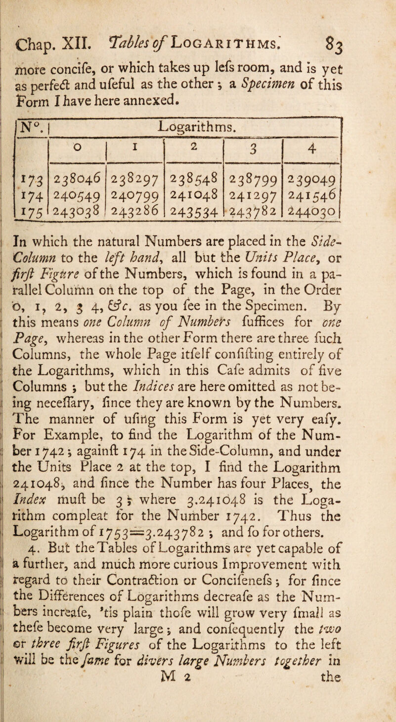 more concife, or which takes up lefs room, and is yet as perfecfl and ufeful as the other; a Specimen of this form I have here annexed. N^. Logarithms. U4 175 0 I 2 3 4 238046 240549 243038 238297 240799 243286 238548 241048 243534 238799 241297 243782 239049 241546 244030 I In which the natural Numbers are placed in the Side^ \ Column to the left hand^ all but the Units Place^ or firft Figure of the Numbers, which is found in a pa- I rallel Column on the top of the Page, in the Order b, ij 2, 3 4, as you fee in the Specimen. By I! this means one Column of Numbers fufHces for one ' Page^ whereas in the other Form there are three fuch ' Columns, the whole Page itfelf conlifling entirely of : the Logarithms, which in this Cafe admits of five ! Columns *, but the Indices are here omitted as not be- i ing necefTary, fince they are known by the Numbers. The manner of ufing this Form is yet very eafy. i' For Example, to find the Logarithm of the Num- ber 1742 *, againfl: 174 in the Side-Column, and under .[ the Units Place 2 at the top, I find the Logarithm 241048^ and fince the Number has four Places, the i| Index muft be 3 j where 3.241648 is the Loga- ;! rithm compleat for the Number 1742. Thus the Logarithm of 1753==3.243782 *, and fo for others. ' 4. But the Tables of Logarithms are yet capable of 1 a further, and much more curious Improvement with ;j regard to their Contradlion or Concifenefs *, for fince '! the Differences of Logarithms decreafe as the Num- 'f bers increafe, *tis plain thofe will grow very fmall as thefe become very large *, and confequcntly the two I or three firft Figures of the Logarithms to the left j| will be the fume for divers large Numbers together in M 2 the