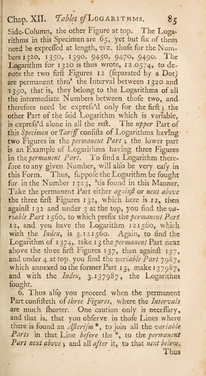 j Side-Column, the other Figure at top. The Loga- :1 rithms in this Specimen are 65, yet but fix of them need be exprefihd at length, viz. thofe for the Num- : bersi^ao, 1350, 1390, 945O1 947^5 949^. The i Logarithm for 1320 is thus wrote, 12.0574, to de~ ' note the two firft Figures 12 (feparated by a Dot) •| are permanent thro’ the Interval between 1320 and ; 1350, that is, they belong to the Logarithms of all the intermediate Numbers betw^een thofe two, and therefore need be exprefs’d only for the firft; the j other Part of the faid Logarithm which is variable^ is exprefs’d alone in all the reft. The upper Part of this Specimen oxTariff confifts of Logarithms having- I two Figures in the permanent Part ; the lower part I is an Example of Logarithms having three Figures in xhtpermanent Part. To find a Logarithm there- I fore to any given Number, will ahb be very eafy in ! this Form. Thus, fuppofe the Logarithm be fought : for in the Number 1323, ’tis found in this Manner. I Take the permanent Part either againft or next above I the three firft Figures 132, which here is 12, then I againft 132 and under 3 at the top, you find the^^- ! viable Part 1560, to which prefix permanent Part \ 12, and you have the Logarithm 121560, which f with the Index^ is 3.121560. Again, to find the Logarithm of 1374, take 13 permanent Part next above the three firft Figures 137, then againft 137, and under 4 at top, you find the variable Part 7987, which annexed to the former Part 13, make 137987, and with the Index^ 3*^379^7) the Logarithm fought. 6. Thus alfo you proceed when the permanent Part confifteth of three Figures., Vv'here the Intervals are much Ihorter. One caution only is necefiary, and that is, that you obferve in thofe Lines where there is found an AJierifm to join all the variable Parts in that Line before the to the permanent Part next above \ and all after it, to th^t next below. Thus