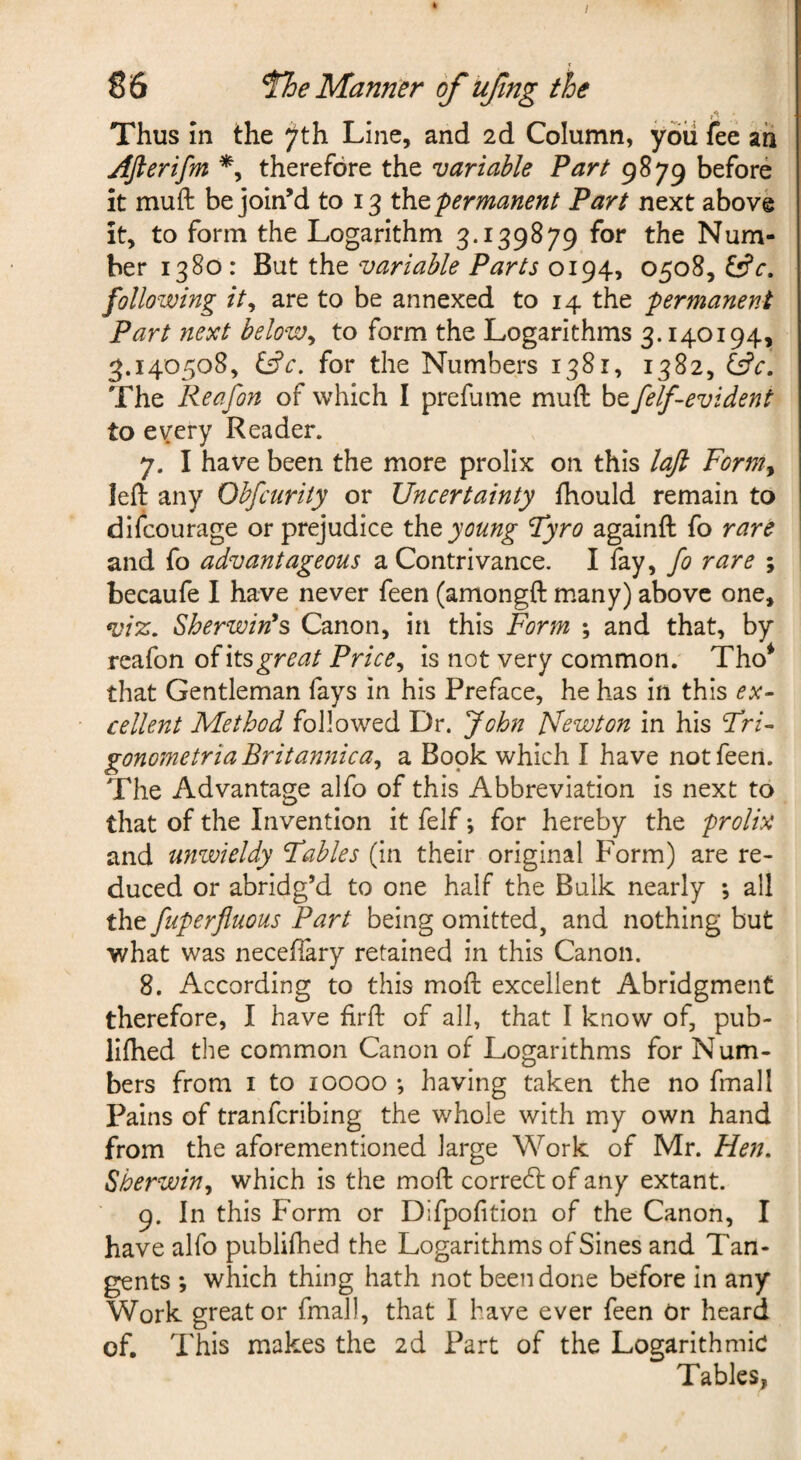 k I S 6 The Manner of ufng the f • Thus In the ^th Line, and 2d Column, you fee ah Afterifm therefore the variable Fart 9879 before it muft be join’d to 13 permanent Fart next above it, to form the Logarithm 3.139879 for the Num¬ ber 1380 : But the variable Farts 0194, 0508, tt’r. following it^ are to be annexed to 14 the permanent Part next below^ to form the Logarithms 3.140194, 3.140508, i^c, for the Numbers 1381, 1382, The Reafon of which I prefume muft be felf-evident to every Reader. 7. I have been the more prolix on this lajl Form^ left any Obfcurity or Uncertainty fhould remain to difcourage or prejudice young Fyro againft fo rare and fo advantageous a Contrivance. I fay, rare ; becaufe I have never feen (amongft many) above one, vi%. Sherwin^s Canon, in this Form ; and that, by reafon its great Price ^ is not very common. Tho* that Gentleman fays in his Preface, he has in this ex¬ cellent Method followed Dr. John Newton in his Fri- gonometria Britannica^ a Book which I have not feen. The Advantage alfo of this Abbreviation is next to that of the Invention it felf *, for hereby the prolix and unzvieldy Fables (in their original Form) are re¬ duced or abridg’d to one half the Bulk nearly ; all the fuperfluous Part being omitted, and nothing but what was necefiary retained in this Canon. 8. According to this moft excellent Abridgment therefore, I have firft of all, that I know of, pub- liftied the common Canon of Logarithms for Num¬ bers from I to 10000 •, having taken the no fmall Pains of tranfcribing the whole with my own hand from the aforementioned large Work of Mr. Flen, Sherwin^ which is the moft correct of any extant. g. In this Form or Difpofition of the Canon, I have alfo publifhed the Logarithms of Sines and Tan¬ gents *, which thing hath not been done before in any Work great or fmal), that I have ever feen Or heard of. This makes the 2d Part of the Logarithmic Tables,