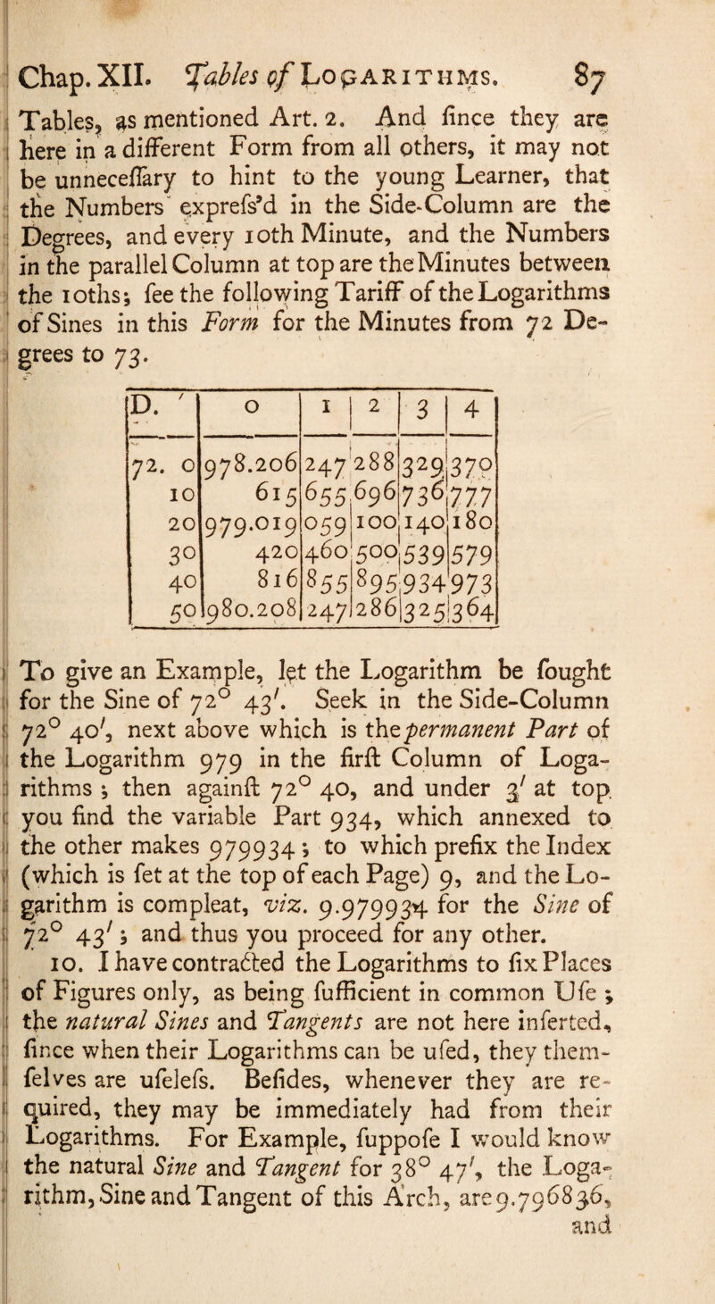 i Tables, as mentioned Art. 2. And lince they arc :! liere in a different Form from all others, it may not ' be unneceflary to hint to the young Learner, that *1 tbe Numbers' exprefs’d in the Side-Column are the ;i Degrees, and every loth Minute, and the Numbers f| in the parallel Column at top are the Minutes between I the loths; fee the following Tariff of the Logarithms of Sines in this Form for the Minutes from 72 De- ii grees to 73. D. ' 0 I 2 3 4 72. 0 10 20 30 40 50 978.206 615 979.019 420 816 980.208 247 655 059 460 855 247 288 696 100 500 895 286 329. 736 140 539 934 1325 379 777 180 579 973 '364 To give an Exarnple, l^t the Logarithm be fought for the Sine of 72° 43'. Seek in the Side-Column 72^ 40', next above which is 'permanent Part of the Logarithm 979 in the firfl: Column of Loga¬ rithms ; then againft 72^ 40, and under 3' at top. : you find the variable Part 934, which annexed to ii the other makes 979934; to which prefix the Index ii (which is fet at the top of each Page) 9, and the Lo¬ ll garithm is compleat, ^iz. 9.979934 for the Sine of ii 72^ 43' j and thus you proceed for any other. 10. I have contracted the Logarithms to fix Places I of Figures only, as being fufficient in common Ufe ; ii the natural Sines and Fangents are not here infer ted, fince when their Logarithms can be ufed, they them- li felves are ufelefs. Befides, whenever they are re- ij quired, they may be immediately had from their li Logarithms. For Example, fuppofe I would know j| the natural Sine and Fangent for 38° 47^, the Loga» s rithm, Sine and Tangent of this Arch, are9.796836, and