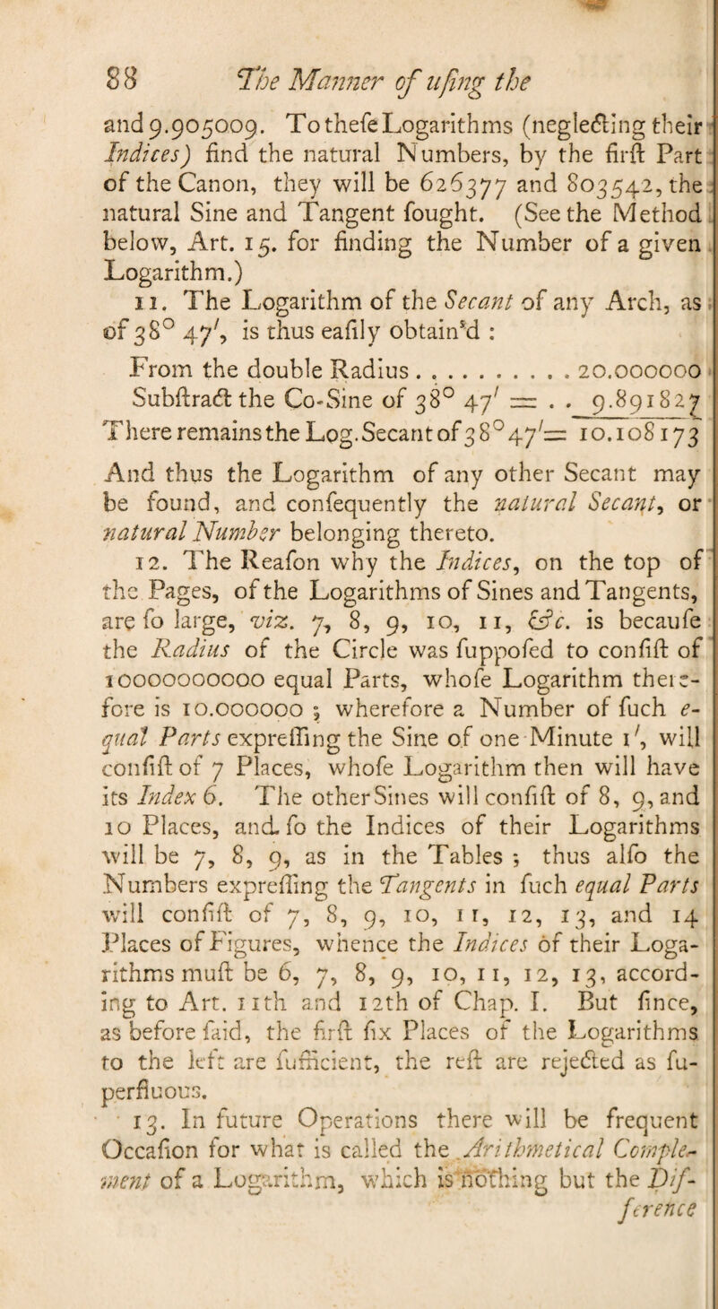 andp.905009. TothefeLogarithms (negle(5i;ingtheir» Indices) find the natural Numbers, by the firft Part of the Canon, they will be 626377 803542, the : natural Sine and Tangent fought. (Seethe Method below. Art. 15. for finding the Number of a given Logarithm.) 11. The Logarithm of the decant of any Arch, as ^ of 38^ 47^, is thus eafily obtained : From the double Radius.20.000000 Subftradl: the Co^Sine of 38° 47^ . . 9.891827 There remains the Log. Secant of 3 8^ 47^= 10.108173 And thus the Logarithm of any other Secant may be found, and confequently the natural Secant^ or natural Number belonging thereto. 12. The Reafon why the Indices^ on the top of the Pages, of the Logarithms of Sines and Tangents, are fo large, viz. 7, 8, 9, 10, ii, is becaufe the Radius of the Circle was fuppofed to confifi: of 10000000000 equal Parts, whofe Logarithm there¬ fore is 10.000000 5 wherefore a Number of fuch e- quad expreffing the Sine of one Minute L, will confifi: of 7 Places, whofe Logarithm then will have its Index 6. The other Sines will confifi of 8, 9, and 10 Places, and fo the Indices of their Logarithms will be 7, 8, 9, as in the Tables *, thus alfo the Numbers exprefiing the Tangents in fuch equal Farts will confifi of 7, 8, 9, 10, I r, 12, 13, and 14 Places of Figures, whence the Indices of their Loga¬ rithms muft be 6, 7, 8, 9, 10, II, 12, 13, accord¬ ing to Art. Jith and 12th of Chap. I. But fince, as before faid, the firft fix Places of the Logarithms to the left are fufficient, the reft are rejedted as fu- perfiuous. 13. In future Operations there will be frequent Occafion for what is called ,Aaithinetical Ccmfle^ rnent of a Logarithm, wdich is nothing but the ftrence