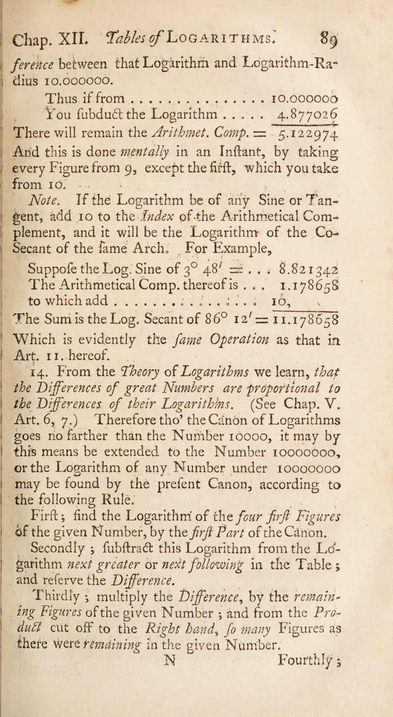 fereHce between that Logarithm and Logarithm-Ra- 1 dius lo.oooooo. Thus if from...lo.ooooob It'ou fubdu6l the Logarithm. 4.877026 There will remain the Arithmet. Cofnp, = 5.122974 .1 And this is done mentally in an Indant, by taking i every Figure from 9, except the firft, which you take from 10. - I i Note, If the Logarithm be of any Sine or Tan- I gent, add 10 to the Index of-the Arithmetical Com-* of the Co- » 8.821542 The Arithmetical Comp, thereof is ... 1.178658 to which add.. . J . . d . . . 16, The Sum is the Log. Secant of 86° 12' =: 11.178658 ! Which is evidently the /dme Operation as that in Art 11. hereof. 14. From the theory of Logarithms we learn, that the Differences of great Numbers are proportional to the Differences of their Logarithms. (See Chap. V. Art. 6, 7.) Therefore tho’the Canon of Logarithms goes ho farther than the Number 10000, it may by this means be extended to the Number loooodoo, ^ or the Logarithm of any Number under 10000000 I may be found by the prefent Canon, according to I the following Rule. Firfl:; find the Logarithm' of the four firft Figures of the given N umber, by the firft Part of the Canon. Secondly ; fubftradl this Logarithm from the Lo¬ garithm next greater or next following in the Table ; and referve the Difference. Thirdly ; multiply the Difference,, by the remain- ing Figures of the given Number ; and from the Pro¬ duct cut off to the Right hand, fo many Figures as there remaining in the given Number. N Fourthly; 1 [; plement, and it will be the Logarithm a Secant of the fame Archo „ For Exampl Suppofe the Logo Sine of 2° 48^ r- , .