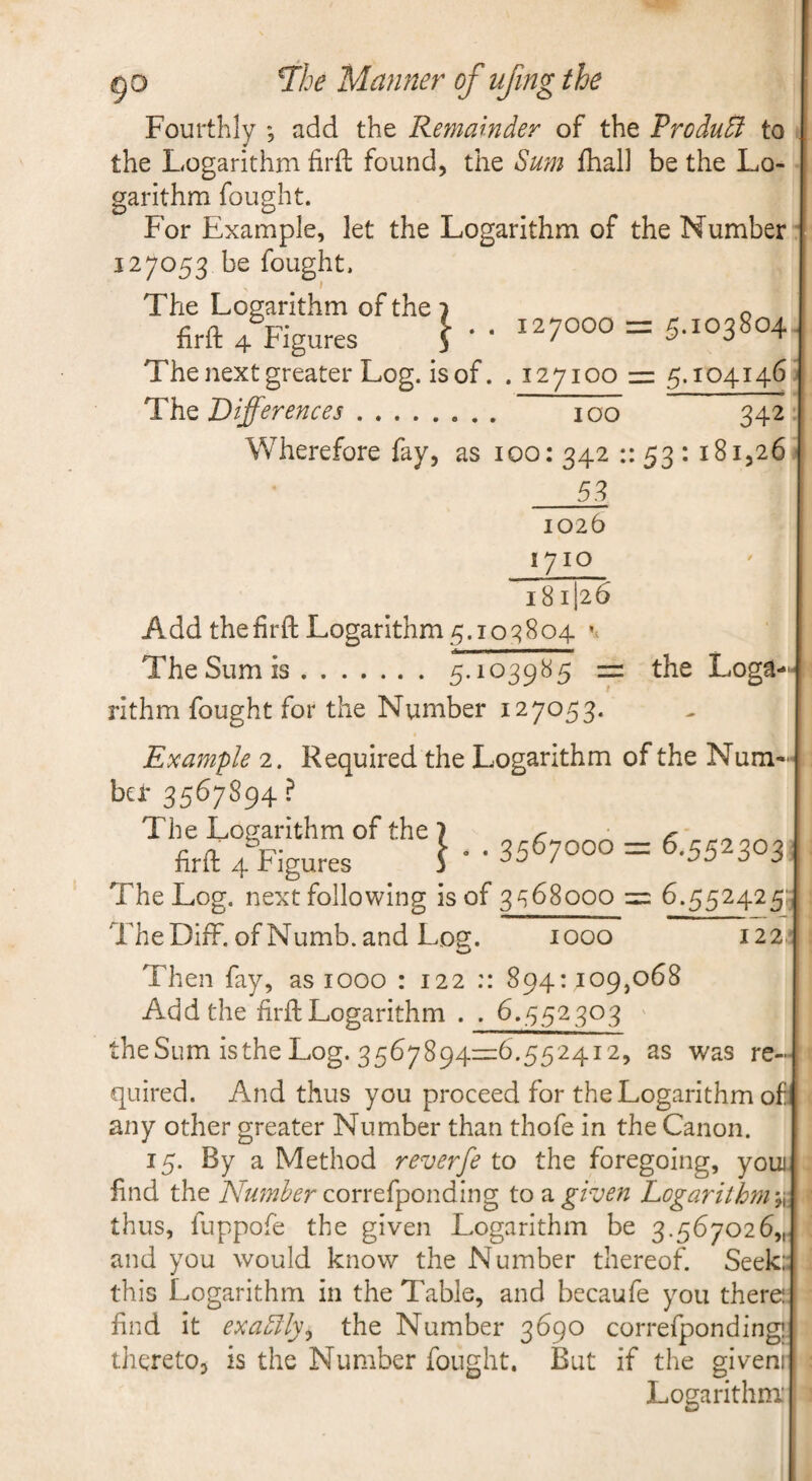7he Manner of ujing the Fourthly ; add the Remainder of the Produdi to the Logarithm firfl: found, the Su?n fhal) be the Lo¬ garithm fought. For Example, let the Logarithm of the Number 127053 be fought. The Logarithm of the } o firft 4 Figures j •• 127000 = 5.103804 The next greater Log. is of. . 127100 = 5.104146 Tht Differences. 100 342 Wherefore fay, as 100: 342 :: 53 : 181,26 _^ 1026 1710 181I26 Add thefirft Logarithm5.103804 The Sum is.5-ic>39^5 = ^he Loga¬ rithm fought for the Number 127053. Example 2. Required the Logarithm of the Num- ba- 3567894? The Log. next following is of 3^68000 6.552425' The Diff. of Numb, and Log. 1000 122. Then fay, as 1000 : 122 :: 894:109,068 Add the firft Logarithm . . 6.552303 ' theSum isthe Log. 3567894=6.552412, as was re¬ quired. And thus you proceed for the Logarithm of any other greater Number than thofe in the Canon. 15. By a Method reverfe to the foregoing, youi. find the Number cont(pondi\ng to given Logarithm thus, fuppofe the given Logarithm be 3.567026,,. and you would know the Number thereof. Seek:, this Logarithm in the Table, and becaufe you there: find it exaolly^ the Number 3690 correfponding! thereto, is the Number fought. But if the giveni Logarithm: