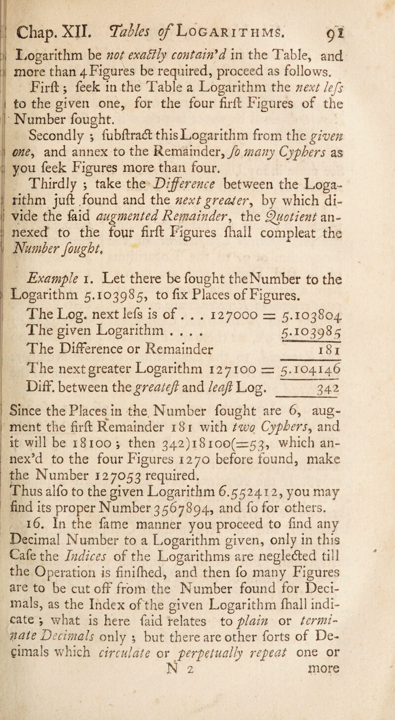 il^ogarithm be no( emEily contain'*d in the Table, and more than 4Figures be required, proceed as follows. Firfl:; feek in the Table a Logarithm the next lefs to the given one, for the four firfL Figures of the Number fought. I Secondly*, fubftracfl this Logarithm from the I cne^ and annex to the Remainder,many Cyphers as I you feek Figures more than four. Thirdly ; take the Difference between the Loga- I rithm juft .found and the next greater^ by which di¬ vide the iaid augmented Remainder^ the ^otient an¬ nexed to the four firft Figures fhail compleat the !) Number fought, I . I Example i. Let there be fought the Number to the ^ Logarithm 5.103985, to fix Places of Figures. The Log. next lefs is of. . . 127000 = 5.103804 The given Logarithm .... 5.103985 The Difference or Remainder 181 I The next greater Logarithm 12710011= 5.104146 Diff. between Cmgreatefi and leaf Log. 342 ! Since the Places^in the. Number fought are 6, aug- I ment the firft Remainder 181 v/ith Hoo, Cyphers^ and j it will be 18100; then 342)18ioo(=::53, which an- ; nex^d to the four Figures 1270 before found, make the Number 127053 required. Thus alfo to the given Logarithm 6.552412, you may find its proper Number 3567894, and fo for others. 16. In the fame manner you proceed to find any Decimal Number to a Logarithm given, only in this Cafe the Indices of the Logarithms are negiecfted till the Operation is finifhed, and then fo many Figures are to be cut off from the Number found for Deci¬ mals, as the Index of the given Logarithm lhall indi¬ cate *, what is here faid relates to plain or termi” nate Decimals only ; but there are other forts of De¬ cimals which circulate or perpetually repeat one or N 2 more