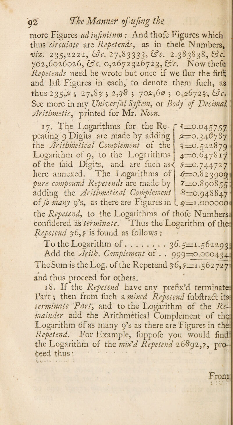 more Figures ad infinitum : And thofe Figures which thus circulate are Repet ends ^ as in thefe Numbers, 'Viz. 235,2222, ^^c. 27,83333, ^^c. 2.383838, i^c\ 702,6026026, &c. 0,2672326723, £5?Now thefe Repetends need be wrote but once if we flur the firft and laft Figures in each, to denote them fuch, as thus 235,;2; ; 27,83^ *, 2,3'8‘ ; 7O;2^,60 ; &c. See more in my Univerfal Syftem^ or Body of Decimal Arithmetic^ printed for Mr. Noon. 17. The Logarithms for the Re- r r—0.045757 peating 9 Digits are made by adding the Arithmetical Complement of the Logarithm or 9, to the Logarithms ;2;—0.346787 51Z1O.522879 4'=o.6478i7 of the faid Digits, and are fuch as< ^—0.744727 4^—0.823909^ 7—0.890855 •8',“0.948847 here annexed. The Logarithms of pure compound Repetends are made by adding the Arithmetical Complement offo many 9^3, as there are Figures in l i.ooooooo the Repetends to the Logarithms of thofe Numbers confidered as terminate. Thus the Logarithm of the:. Repetend 56,y is found as follows To the Logarithm of.36.5^:11.562293? Add the Arilh. Complement of . . 999—0.000434, The Sum is the Log. of the Repetend 56,^=1.562727' and thus proceed for others. 18. If the Repetend have any prefix’d terminate: Fart j then from fuch z. mixed Repetend fubftradl its; terminate Rart^ and to the Logarithm of the Re- mamder add the Arithmetical Complement of thq: Logarithm of as many 9’s as there are Figures in the Repetend, For Example, fuppofe you would find! the Logarithm of the mix^d Repetend 2 6-8'925 7', pro¬ ceed thus: . > From