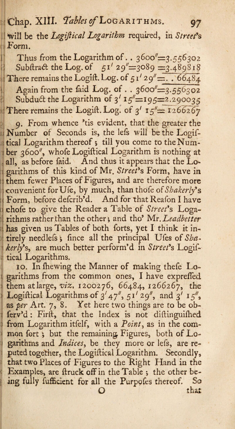 chap. XIII. TaMesofLoK^ARnuu^. gy jlHvill be the Logifiical Logarithm required, in Street^s Form. Thus from the Logarithm of. . 3600^^=3.556302 3 Subftrad the Log. of 51^ 29^=3089 =3.489818 ri There remains the Logift. Log. of 529^^z=. .'66484 ^02 Again from the faid Log. of . . 36oo''^=3.556 Subdu6tthe Logarithm of 3^ 15^^=195=2.290035 tlThere remains the Logift. Log. of 3' 15^^= 1266267 *j 9. From whence *tis evident, that the greater the jj Number of Seconds is, the lefs will be the Logif- Stical Logarithm thereof 5 till you come to theNum- iber 3600^^, whofe Logiftical Logarithm is nothing at all, as before faid. And thus it appears that the Lo^ garithms of this kind of Mr. Street^s Form, have in jj them fewer Places of Figures, and are therefore more j convenient forUfe, by much, than thofe ofShakerly^s I Form, before defcrib’d. And for that Reafon I have J chofe to give the Reader a Table of Street^s Loga- ; rithms rather than the other*, and tho’ M.r. Leadbetter jhas given us Tables of both forts, yet I think it in^ ; tirely needlefs ^ ftnce all the principal Ufes of Sha- I kerly\ are much better perform’d in Street*s Logif- 1 tical Logarithms. 1 10. Inlhewing the Manner of making thefe Lo¬ garithms from the common ones, I have exprefted tkematlarge, viz^ 1200276, 66484, 1266267, the Logiftical Logarithms of 3^47^ 51' 29'', and 3' 15''', as per Art. 7, 8. Yet here two things are to be ob- ferv’d : Firft, that the Index is not diftinguiftied from Logarithm itfelf, with a Pointy as in the com¬ mon fort \ but the remaining Figures, both of Lo¬ garithms and Indices^ be they more or lefs, are re¬ puted together, the Logiftical Logarithm. Secondly, that two Places of Figures to the Right Hand in the Examples, are ftruck off in the Table *, the other be¬ ing fully fufEcient for all the Purppfes thereof. So O that