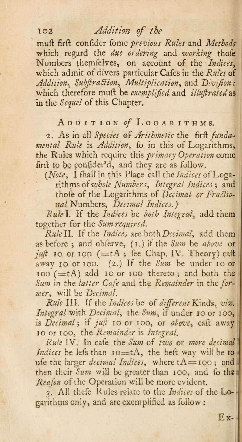 muft firft confider feme previous Rules and Methods' which regard the due ordering and working thofe Numbers themfelves, on account of the Indices^ which admit of divers particular Cafes in the Rules of Addition^ SuhJlra5iion^ Multiplication^ and Divijion: which therefore muft be exemplified and illujiratedds in the Sequel of this Chapter. Addition ^?/ Logarithms. 2. As in all Species of Arithmetic the funda¬ mental Rule is Addition^ fo in this of Logarithms, the Rules which require this primary Operation come lirft to be conftder’d, and they are as follow. {Note^ I ftiall in this Place call tht Indices ofLoga- ' xithmsoiwhole Numbers^ Integral Indices \ and thole of the Logarithms of Decimal or Fradiio- nal Numbers, Decimal Indices.) Rulel. If the Indices be both Integraf add them together for the Sum required. Rulell. If the Indices are hothDecimal., add them as before ; and obferve, (i.) if the Sum be above or juft io, or I op (=:tA ; fee Chap. lY. Theory) call away lo or loo. (2.) If the Sum be under 10 or 100 (=tA) add 10 or 100 thereto ; and both the Sum in the latter Cafe and the Remainder in tht for- filer., will be Decimal. Rule III. If the Indices ht of different YiimdSy viz. Integral with Decimal the Sum., if under 10 or 100, is Decimal; if juft 10 or 100, or above., caft away JO or 100, the Remainder is Integral. Rule IV. In cafe the Sum of two or more decirnaV Indices be lefs than io=:tA, the beft way will be to ■ ufe the larger decimal Indices, where tA = ioo •, and,, then their Sum will be greater than 100, and fo the a Reafon of the Operation will be more evident. 3. All thefe Rules relate to the Indices of the Lo¬ garithms only, and are exemplified as follow: Ex.