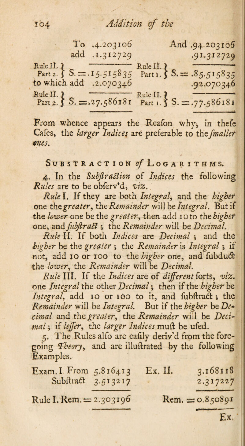 To .4.203106 And .94.203106 add .1.312729 .91.312729 Rule II. } --— Rule H. }- Part2.i S.=:.15.515835 Part i. J S. == .85.515835 to which add .2.070346 .92.070346 Rule II. ) ' Rule II, 7-- Part2. 3 S. =027.586181 Part I. 5 S. = .77.586181 I..I,. II I. ■I. -i From whence appears the Reafon why-, in thefe Cafes, the larger Indices are preferable to thefmaller mes, SUBSTRACTION <?/ LOGARITHMS. 4. In the Subjira^ion of Indices the following Rules are to be obferv’d, viz. Rule I. If they are both Integral,^ and the higher one greater^ tht Remainder Integral. But if the lower one be the greater.^ then add 10 to tht higher one, and fubjlrali *, the Remainder will be Decimal. Rule II. If both Indices are Decimal ; and the higher be the greater ; the Remainder is Integral; if not, add 10 or 100 to tht higher one, and fubdudt the lower., the Remainder will be Decimal, Rule III. If the Indices are of different viz, one Integral the other Decimal \ then if the higher be Integral^ add 10 or iCO to it, and fubftrad:; the Remainder will be Integral. But if the higher be De* cimal and the greater.^ the Remainder will be Deci* mal; if leffer.^ the larger Indices muft be ufed. 5. The Rules alfo are eahly deriv’d from the fore¬ going I’heoryy and are illuftrated by the following Examples. Exam.LFrom 5.816413 Ex. II. 3.168118 Subftra6l 3.513217 2.317227 Rem. =0.850891 Ex. • Rule I. Rem. = 2.303196